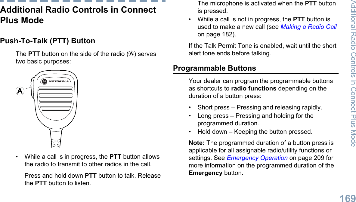 Additional Radio Controls in ConnectPlus ModePush-To-Talk (PTT) ButtonThe PTT button on the side of the radio ( ) servestwo basic purposes:A• While a call is in progress, the PTT button allowsthe radio to transmit to other radios in the call.Press and hold down PTT button to talk. Releasethe PTT button to listen.The microphone is activated when the PTT buttonis pressed.• While a call is not in progress, the PTT button isused to make a new call (see Making a Radio Callon page 182).If the Talk Permit Tone is enabled, wait until the shortalert tone ends before talking.Programmable ButtonsYour dealer can program the programmable buttonsas shortcuts to radio functions depending on theduration of a button press:• Short press – Pressing and releasing rapidly.• Long press – Pressing and holding for theprogrammed duration.• Hold down – Keeping the button pressed.Note: The programmed duration of a button press isapplicable for all assignable radio/utility functions orsettings. See Emergency Operation on page 209 formore information on the programmed duration of theEmergency button.Additional Radio Controls in Connect Plus Mode169English