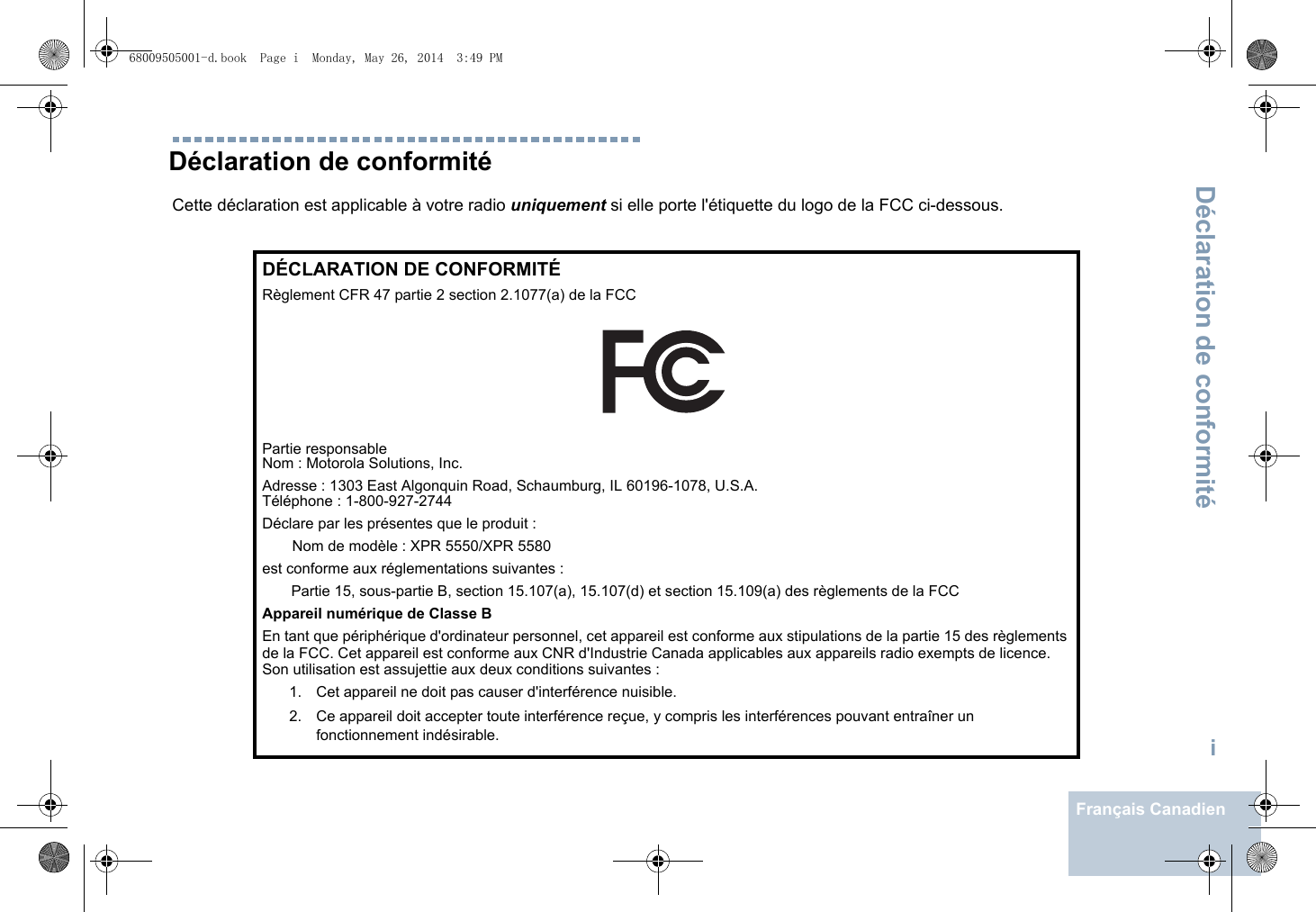 Déclaration de conformitéiFrançais CanadienDéclaration de conformitéCette déclaration est applicable à votre radio uniquement si elle porte l&apos;étiquette du logo de la FCC ci-dessous.DÉCLARATION DE CONFORMITÉRèglement CFR 47 partie 2 section 2.1077(a) de la FCCPartie responsable Nom : Motorola Solutions, Inc.Adresse : 1303 East Algonquin Road, Schaumburg, IL 60196-1078, U.S.A.Téléphone : 1-800-927-2744Déclare par les présentes que le produit :Nom de modèle : XPR 5550/XPR 5580est conforme aux réglementations suivantes :Partie 15, sous-partie B, section 15.107(a), 15.107(d) et section 15.109(a) des règlements de la FCCAppareil numérique de Classe BEn tant que périphérique d&apos;ordinateur personnel, cet appareil est conforme aux stipulations de la partie 15 des règlements de la FCC. Cet appareil est conforme aux CNR d&apos;Industrie Canada applicables aux appareils radio exempts de licence. Son utilisation est assujettie aux deux conditions suivantes :1. Cet appareil ne doit pas causer d&apos;interférence nuisible. 2. Ce appareil doit accepter toute interférence reçue, y compris les interférences pouvant entraîner un fonctionnement indésirable.68009505001-d.book  Page i  Monday, May 26, 2014  3:49 PM