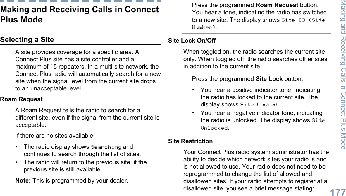 Making and Receiving Calls in ConnectPlus ModeSelecting a SiteA site provides coverage for a specific area. AConnect Plus site has a site controller and amaximum of 15 repeaters. In a multi-site network, theConnect Plus radio will automatically search for a newsite when the signal level from the current site dropsto an unacceptable level.Roam RequestA Roam Request tells the radio to search for adifferent site, even if the signal from the current site isacceptable.If there are no sites available,•The radio display shows Searching andcontinues to search through the list of sites.• The radio will return to the previous site, if theprevious site is still available.Note: This is programmed by your dealer.Press the programmed Roam Request button.You hear a tone, indicating the radio has switchedto a new site. The display shows Site ID &lt;SiteNumber&gt;.Site Lock On/OffWhen toggled on, the radio searches the current siteonly. When toggled off, the radio searches other sitesin addition to the current site.Press the programmed Site Lock button.• You hear a positive indicator tone, indicatingthe radio has locked to the current site. Thedisplay shows Site Locked.• You hear a negative indicator tone, indicatingthe radio is unlocked. The display shows SiteUnlocked.Site RestrictionYour Connect Plus radio system administrator has theability to decide which network sites your radio is andis not allowed to use. Your radio does not need to bereprogrammed to change the list of allowed anddisallowed sites. If your radio attempts to register at adisallowed site, you see a brief message stating:Making and Receiving Calls in Connect Plus Mode177English