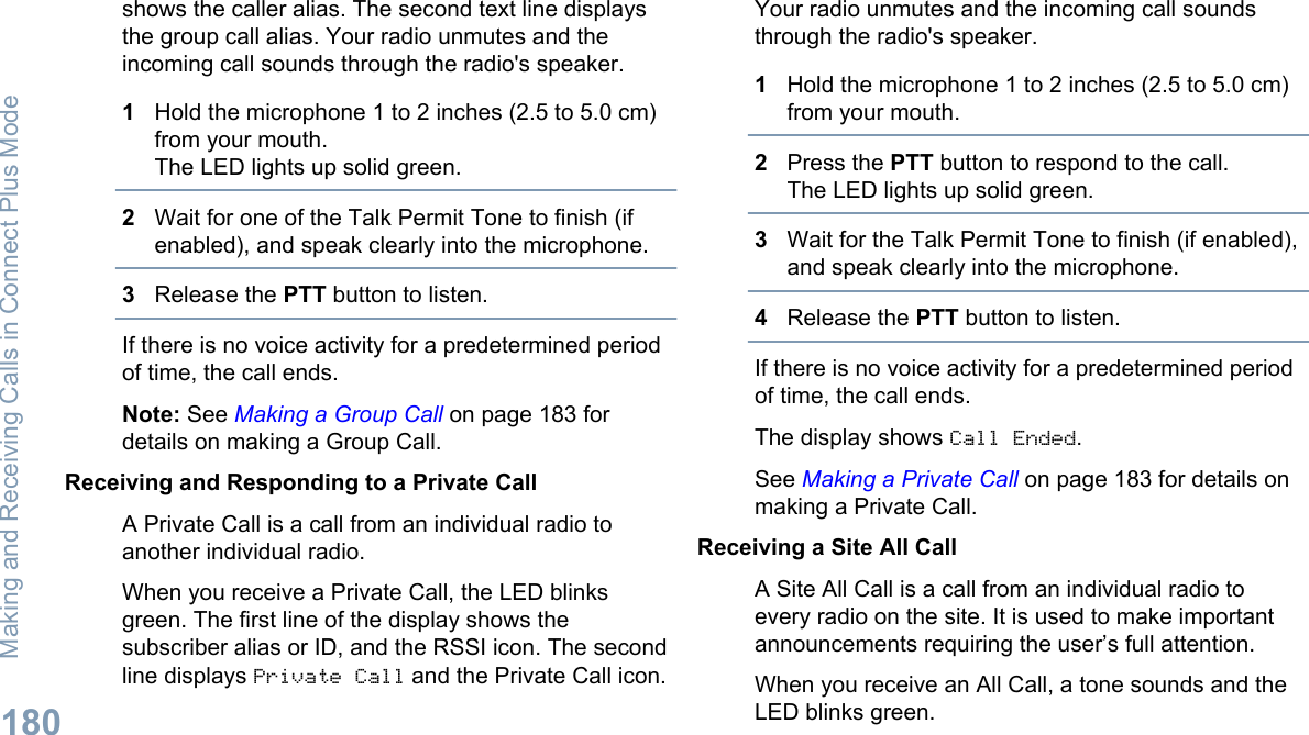 shows the caller alias. The second text line displaysthe group call alias. Your radio unmutes and theincoming call sounds through the radio&apos;s speaker.1Hold the microphone 1 to 2 inches (2.5 to 5.0 cm)from your mouth.The LED lights up solid green.2Wait for one of the Talk Permit Tone to finish (ifenabled), and speak clearly into the microphone.3Release the PTT button to listen.If there is no voice activity for a predetermined periodof time, the call ends.Note: See Making a Group Call on page 183 fordetails on making a Group Call.Receiving and Responding to a Private CallA Private Call is a call from an individual radio toanother individual radio.When you receive a Private Call, the LED blinksgreen. The first line of the display shows thesubscriber alias or ID, and the RSSI icon. The secondline displays Private Call and the Private Call icon.Your radio unmutes and the incoming call soundsthrough the radio&apos;s speaker.1Hold the microphone 1 to 2 inches (2.5 to 5.0 cm)from your mouth.2Press the PTT button to respond to the call.The LED lights up solid green.3Wait for the Talk Permit Tone to finish (if enabled),and speak clearly into the microphone.4Release the PTT button to listen.If there is no voice activity for a predetermined periodof time, the call ends.The display shows Call Ended.See Making a Private Call on page 183 for details onmaking a Private Call.Receiving a Site All CallA Site All Call is a call from an individual radio toevery radio on the site. It is used to make importantannouncements requiring the user’s full attention.When you receive an All Call, a tone sounds and theLED blinks green.Making and Receiving Calls in Connect Plus Mode180English