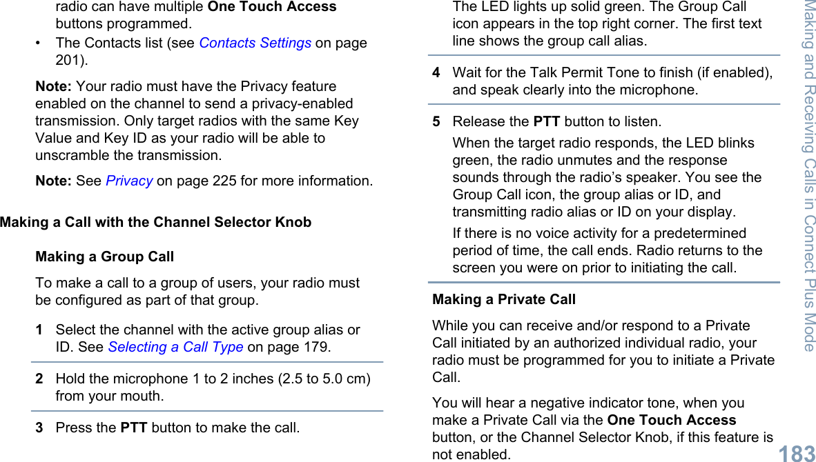 radio can have multiple One Touch Accessbuttons programmed.• The Contacts list (see Contacts Settings on page201).Note: Your radio must have the Privacy featureenabled on the channel to send a privacy-enabledtransmission. Only target radios with the same KeyValue and Key ID as your radio will be able tounscramble the transmission.Note: See Privacy on page 225 for more information.Making a Call with the Channel Selector KnobMaking a Group CallTo make a call to a group of users, your radio mustbe configured as part of that group.1Select the channel with the active group alias orID. See Selecting a Call Type on page 179.2Hold the microphone 1 to 2 inches (2.5 to 5.0 cm)from your mouth.3Press the PTT button to make the call.The LED lights up solid green. The Group Callicon appears in the top right corner. The first textline shows the group call alias.4Wait for the Talk Permit Tone to finish (if enabled),and speak clearly into the microphone.5Release the PTT button to listen.When the target radio responds, the LED blinksgreen, the radio unmutes and the responsesounds through the radio’s speaker. You see theGroup Call icon, the group alias or ID, andtransmitting radio alias or ID on your display.If there is no voice activity for a predeterminedperiod of time, the call ends. Radio returns to thescreen you were on prior to initiating the call.Making a Private CallWhile you can receive and/or respond to a PrivateCall initiated by an authorized individual radio, yourradio must be programmed for you to initiate a PrivateCall.You will hear a negative indicator tone, when youmake a Private Call via the One Touch Accessbutton, or the Channel Selector Knob, if this feature isnot enabled.Making and Receiving Calls in Connect Plus Mode183English