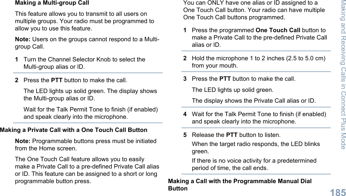 Making a Multi-group CallThis feature allows you to transmit to all users onmultiple groups. Your radio must be programmed toallow you to use this feature.Note: Users on the groups cannot respond to a Multi-group Call.1Turn the Channel Selector Knob to select theMulti-group alias or ID.2Press the PTT button to make the call.The LED lights up solid green. The display showsthe Multi-group alias or ID.Wait for the Talk Permit Tone to finish (if enabled)and speak clearly into the microphone.Making a Private Call with a One Touch Call ButtonNote: Programmable buttons press must be initiatedfrom the Home screen.The One Touch Call feature allows you to easilymake a Private Call to a pre-defined Private Call aliasor ID. This feature can be assigned to a short or longprogrammable button press.You can ONLY have one alias or ID assigned to aOne Touch Call button. Your radio can have multipleOne Touch Call buttons programmed.1Press the programmed One Touch Call button tomake a Private Call to the pre-defined Private Callalias or ID.2Hold the microphone 1 to 2 inches (2.5 to 5.0 cm)from your mouth.3Press the PTT button to make the call.The LED lights up solid green.The display shows the Private Call alias or ID.4Wait for the Talk Permit Tone to finish (if enabled)and speak clearly into the microphone.5Release the PTT button to listen.When the target radio responds, the LED blinksgreen.If there is no voice activity for a predeterminedperiod of time, the call ends.Making a Call with the Programmable Manual DialButtonMaking and Receiving Calls in Connect Plus Mode185English