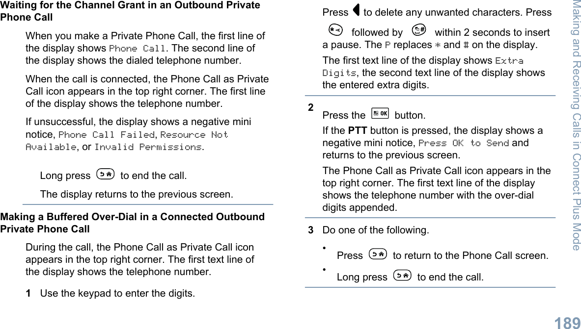 Waiting for the Channel Grant in an Outbound PrivatePhone CallWhen you make a Private Phone Call, the first line ofthe display shows Phone Call. The second line ofthe display shows the dialed telephone number.When the call is connected, the Phone Call as PrivateCall icon appears in the top right corner. The first lineof the display shows the telephone number.If unsuccessful, the display shows a negative mininotice, Phone Call Failed, Resource NotAvailable, or Invalid Permissions.Long press   to end the call.The display returns to the previous screen.Making a Buffered Over-Dial in a Connected OutboundPrivate Phone CallDuring the call, the Phone Call as Private Call iconappears in the top right corner. The first text line ofthe display shows the telephone number.1Use the keypad to enter the digits.Press   to delete any unwanted characters. Press followed by   within 2 seconds to inserta pause. The P replaces * and # on the display.The first text line of the display shows ExtraDigits, the second text line of the display showsthe entered extra digits.2Press the   button.If the PTT button is pressed, the display shows anegative mini notice, Press OK to Send andreturns to the previous screen.The Phone Call as Private Call icon appears in thetop right corner. The first text line of the displayshows the telephone number with the over-dialdigits appended.3Do one of the following.•Press   to return to the Phone Call screen.•Long press   to end the call.Making and Receiving Calls in Connect Plus Mode189English