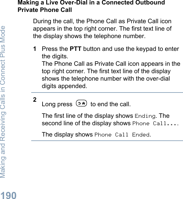Making a Live Over-Dial in a Connected OutboundPrivate Phone CallDuring the call, the Phone Call as Private Call iconappears in the top right corner. The first text line ofthe display shows the telephone number.1Press the PTT button and use the keypad to enterthe digits.The Phone Call as Private Call icon appears in thetop right corner. The first text line of the displayshows the telephone number with the over-dialdigits appended.2Long press   to end the call.The first line of the display shows Ending. Thesecond line of the display shows Phone Call....The display shows Phone Call Ended.Making and Receiving Calls in Connect Plus Mode190English