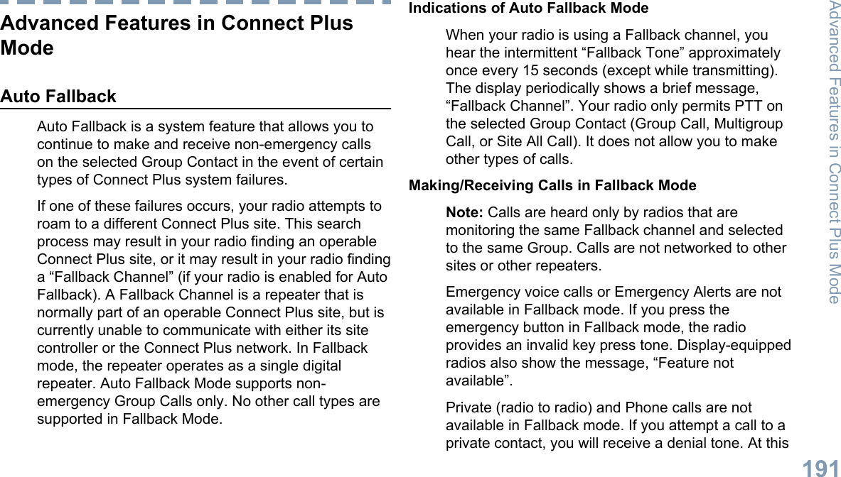 Advanced Features in Connect PlusModeAuto FallbackAuto Fallback is a system feature that allows you tocontinue to make and receive non-emergency callson the selected Group Contact in the event of certaintypes of Connect Plus system failures.If one of these failures occurs, your radio attempts toroam to a different Connect Plus site. This searchprocess may result in your radio finding an operableConnect Plus site, or it may result in your radio findinga “Fallback Channel” (if your radio is enabled for AutoFallback). A Fallback Channel is a repeater that isnormally part of an operable Connect Plus site, but iscurrently unable to communicate with either its sitecontroller or the Connect Plus network. In Fallbackmode, the repeater operates as a single digitalrepeater. Auto Fallback Mode supports non-emergency Group Calls only. No other call types aresupported in Fallback Mode.Indications of Auto Fallback ModeWhen your radio is using a Fallback channel, youhear the intermittent “Fallback Tone” approximatelyonce every 15 seconds (except while transmitting).The display periodically shows a brief message,“Fallback Channel”. Your radio only permits PTT onthe selected Group Contact (Group Call, MultigroupCall, or Site All Call). It does not allow you to makeother types of calls.Making/Receiving Calls in Fallback ModeNote: Calls are heard only by radios that aremonitoring the same Fallback channel and selectedto the same Group. Calls are not networked to othersites or other repeaters.Emergency voice calls or Emergency Alerts are notavailable in Fallback mode. If you press theemergency button in Fallback mode, the radioprovides an invalid key press tone. Display-equippedradios also show the message, “Feature notavailable”.Private (radio to radio) and Phone calls are notavailable in Fallback mode. If you attempt a call to aprivate contact, you will receive a denial tone. At thisAdvanced Features in Connect Plus Mode191English