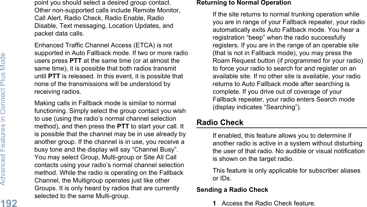 point you should select a desired group contact.Other non-supported calls include Remote Monitor,Call Alert, Radio Check, Radio Enable, RadioDisable, Text messaging, Location Updates, andpacket data calls.Enhanced Traffic Channel Access (ETCA) is notsupported in Auto Fallback mode. If two or more radiousers press PTT at the same time (or at almost thesame time), it is possible that both radios transmituntil PTT is released. In this event, it is possible thatnone of the transmissions will be understood byreceiving radios.Making calls in Fallback mode is similar to normalfunctioning. Simply select the group contact you wishto use (using the radio’s normal channel selectionmethod), and then press the PTT to start your call. Itis possible that the channel may be in use already byanother group. If the channel is in use, you receive abusy tone and the display will say “Channel Busy”.You may select Group, Multi-group or Site All Callcontacts using your radio’s normal channel selectionmethod. While the radio is operating on the FallbackChannel, the Multigroup operates just like otherGroups. It is only heard by radios that are currentlyselected to the same Multi-group.Returning to Normal OperationIf the site returns to normal trunking operation whileyou are in range of your Fallback repeater, your radioautomatically exits Auto Fallback mode. You hear aregistration “beep” when the radio successfullyregisters. If you are in the range of an operable site(that is not in Fallback mode), you may press theRoam Request button (if programmed for your radio)to force your radio to search for and register on anavailable site. If no other site is available, your radioreturns to Auto Fallback mode after searching iscomplete. If you drive out of coverage of yourFallback repeater, your radio enters Search mode(display indicates “Searching”).Radio CheckIf enabled, this feature allows you to determine ifanother radio is active in a system without disturbingthe user of that radio. No audible or visual notificationis shown on the target radio.This feature is only applicable for subscriber aliasesor IDs.Sending a Radio Check1Access the Radio Check feature.Advanced Features in Connect Plus Mode192English