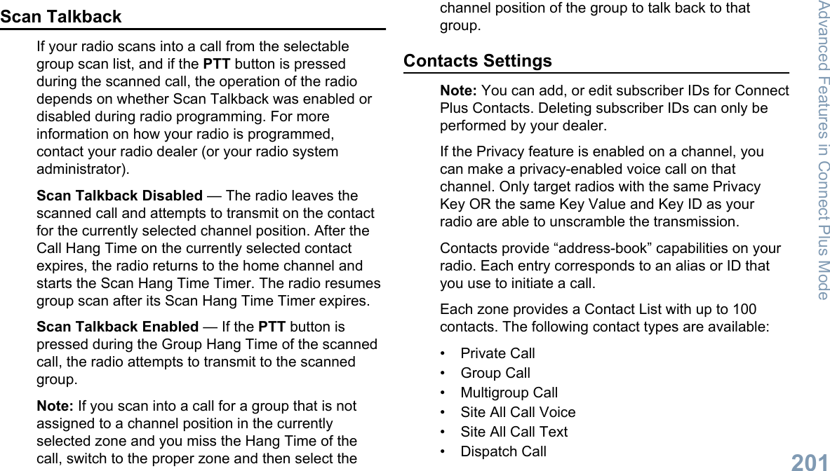 Scan TalkbackIf your radio scans into a call from the selectablegroup scan list, and if the PTT button is pressedduring the scanned call, the operation of the radiodepends on whether Scan Talkback was enabled ordisabled during radio programming. For moreinformation on how your radio is programmed,contact your radio dealer (or your radio systemadministrator).Scan Talkback Disabled — The radio leaves thescanned call and attempts to transmit on the contactfor the currently selected channel position. After theCall Hang Time on the currently selected contactexpires, the radio returns to the home channel andstarts the Scan Hang Time Timer. The radio resumesgroup scan after its Scan Hang Time Timer expires.Scan Talkback Enabled — If the PTT button ispressed during the Group Hang Time of the scannedcall, the radio attempts to transmit to the scannedgroup.Note: If you scan into a call for a group that is notassigned to a channel position in the currentlyselected zone and you miss the Hang Time of thecall, switch to the proper zone and then select thechannel position of the group to talk back to thatgroup.Contacts SettingsNote: You can add, or edit subscriber IDs for ConnectPlus Contacts. Deleting subscriber IDs can only beperformed by your dealer.If the Privacy feature is enabled on a channel, youcan make a privacy-enabled voice call on thatchannel. Only target radios with the same PrivacyKey OR the same Key Value and Key ID as yourradio are able to unscramble the transmission.Contacts provide “address-book” capabilities on yourradio. Each entry corresponds to an alias or ID thatyou use to initiate a call.Each zone provides a Contact List with up to 100contacts. The following contact types are available:• Private Call• Group Call• Multigroup Call• Site All Call Voice• Site All Call Text• Dispatch CallAdvanced Features in Connect Plus Mode201English