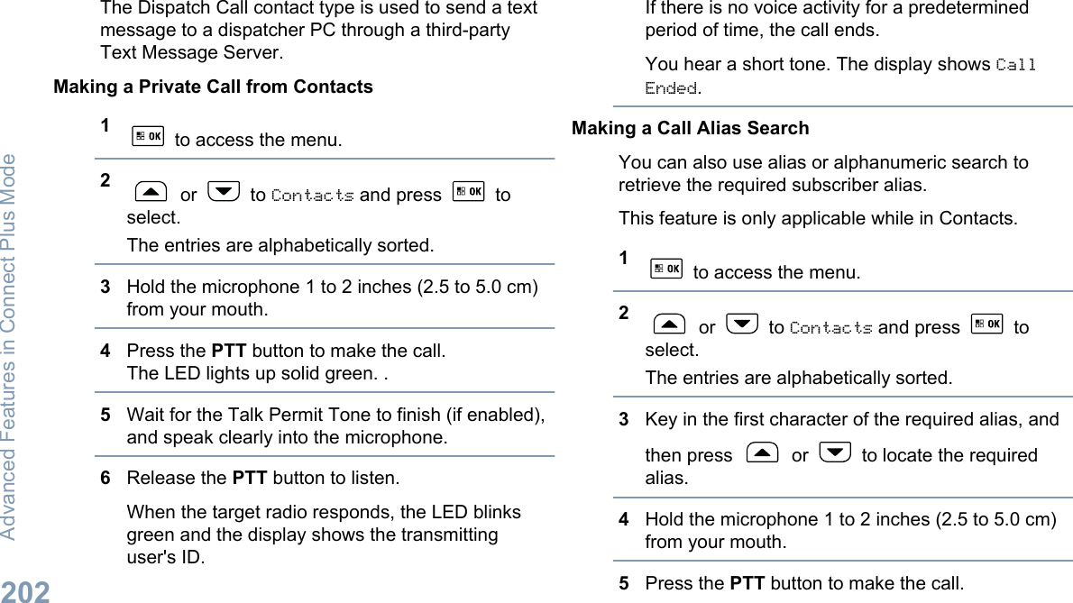 The Dispatch Call contact type is used to send a textmessage to a dispatcher PC through a third-partyText Message Server.Making a Private Call from Contacts1 to access the menu.2 or   to Contacts and press   toselect.The entries are alphabetically sorted.3Hold the microphone 1 to 2 inches (2.5 to 5.0 cm)from your mouth.4Press the PTT button to make the call.The LED lights up solid green. .5Wait for the Talk Permit Tone to finish (if enabled),and speak clearly into the microphone.6Release the PTT button to listen.When the target radio responds, the LED blinksgreen and the display shows the transmittinguser&apos;s ID.If there is no voice activity for a predeterminedperiod of time, the call ends.You hear a short tone. The display shows CallEnded.Making a Call Alias SearchYou can also use alias or alphanumeric search toretrieve the required subscriber alias.This feature is only applicable while in Contacts.1 to access the menu.2 or   to Contacts and press   toselect.The entries are alphabetically sorted.3Key in the first character of the required alias, andthen press   or   to locate the requiredalias.4Hold the microphone 1 to 2 inches (2.5 to 5.0 cm)from your mouth.5Press the PTT button to make the call.Advanced Features in Connect Plus Mode202English