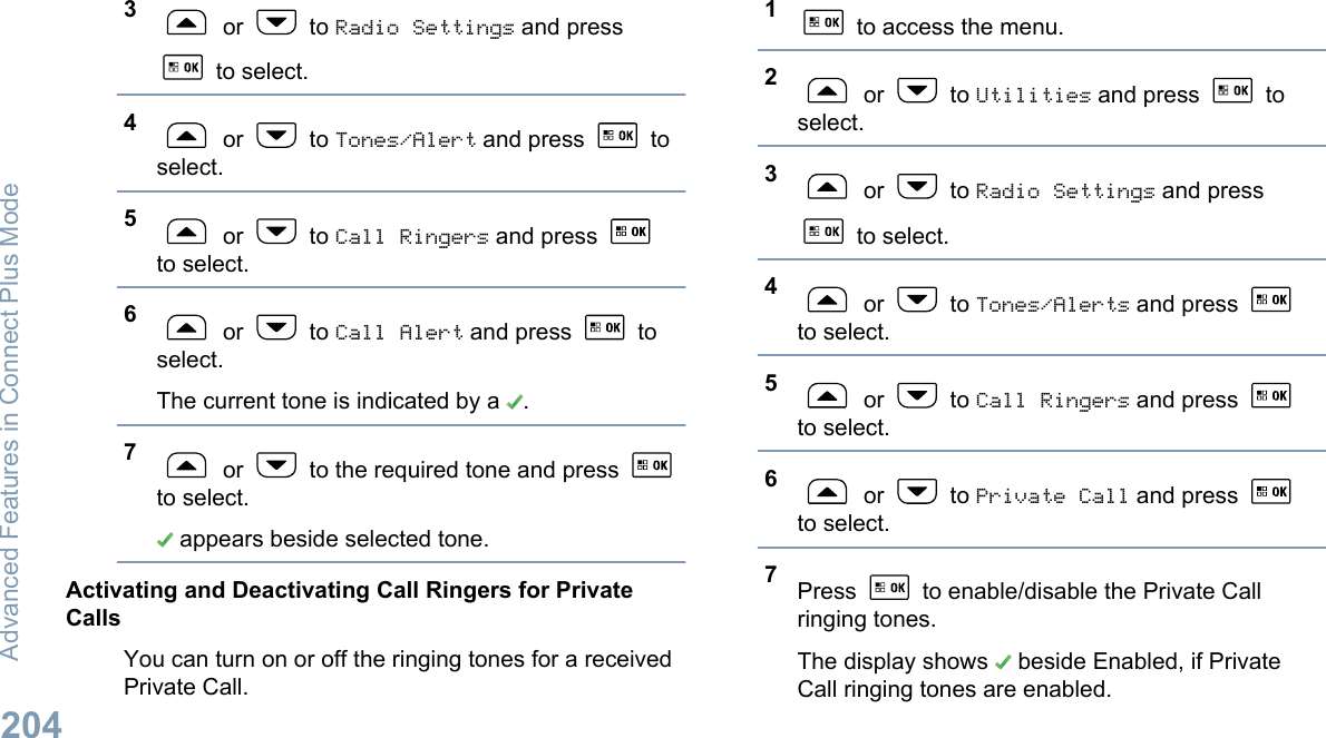 3 or   to Radio Settings and press to select.4 or   to Tones/Alert and press   toselect.5 or   to Call Ringers and press to select.6 or   to Call Alert and press   toselect.The current tone is indicated by a  .7 or   to the required tone and press to select. appears beside selected tone.Activating and Deactivating Call Ringers for PrivateCallsYou can turn on or off the ringing tones for a receivedPrivate Call.1 to access the menu.2 or   to Utilities and press   toselect.3 or   to Radio Settings and press to select.4 or   to Tones/Alerts and press to select.5 or   to Call Ringers and press to select.6 or   to Private Call and press to select.7Press   to enable/disable the Private Callringing tones.The display shows   beside Enabled, if PrivateCall ringing tones are enabled.Advanced Features in Connect Plus Mode204English