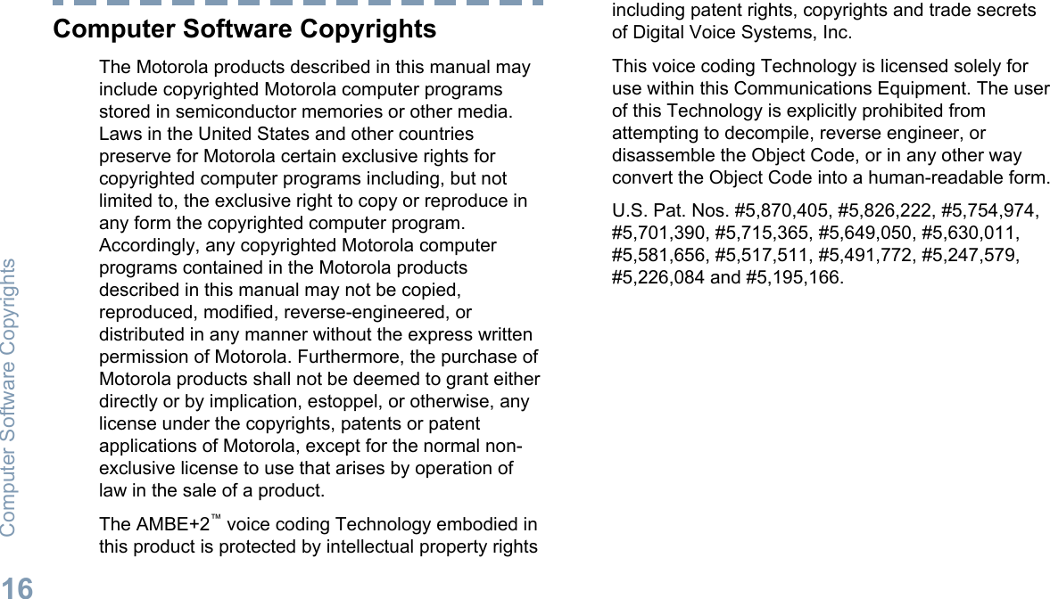 Computer Software CopyrightsThe Motorola products described in this manual mayinclude copyrighted Motorola computer programsstored in semiconductor memories or other media.Laws in the United States and other countriespreserve for Motorola certain exclusive rights forcopyrighted computer programs including, but notlimited to, the exclusive right to copy or reproduce inany form the copyrighted computer program.Accordingly, any copyrighted Motorola computerprograms contained in the Motorola productsdescribed in this manual may not be copied,reproduced, modified, reverse-engineered, ordistributed in any manner without the express writtenpermission of Motorola. Furthermore, the purchase ofMotorola products shall not be deemed to grant eitherdirectly or by implication, estoppel, or otherwise, anylicense under the copyrights, patents or patentapplications of Motorola, except for the normal non-exclusive license to use that arises by operation oflaw in the sale of a product.The AMBE+2™ voice coding Technology embodied inthis product is protected by intellectual property rightsincluding patent rights, copyrights and trade secretsof Digital Voice Systems, Inc.This voice coding Technology is licensed solely foruse within this Communications Equipment. The userof this Technology is explicitly prohibited fromattempting to decompile, reverse engineer, ordisassemble the Object Code, or in any other wayconvert the Object Code into a human-readable form.U.S. Pat. Nos. #5,870,405, #5,826,222, #5,754,974,#5,701,390, #5,715,365, #5,649,050, #5,630,011,#5,581,656, #5,517,511, #5,491,772, #5,247,579,#5,226,084 and #5,195,166.Computer Software Copyrights16English