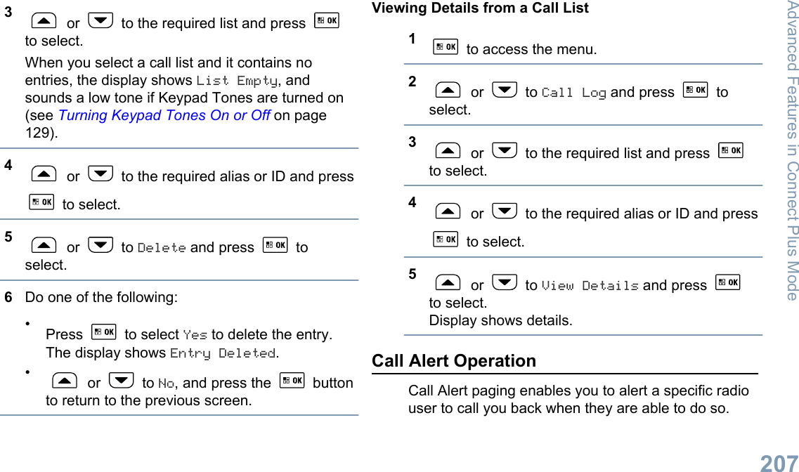 3 or   to the required list and press to select.When you select a call list and it contains noentries, the display shows List Empty, andsounds a low tone if Keypad Tones are turned on(see Turning Keypad Tones On or Off on page129).4 or   to the required alias or ID and press to select.5 or   to Delete and press   toselect.6Do one of the following:•Press   to select Yes to delete the entry.The display shows Entry Deleted.• or   to No, and press the   buttonto return to the previous screen.Viewing Details from a Call List1 to access the menu.2 or   to Call Log and press   toselect.3 or   to the required list and press to select.4 or   to the required alias or ID and press to select.5 or   to View Details and press to select.Display shows details.Call Alert OperationCall Alert paging enables you to alert a specific radiouser to call you back when they are able to do so.Advanced Features in Connect Plus Mode207English