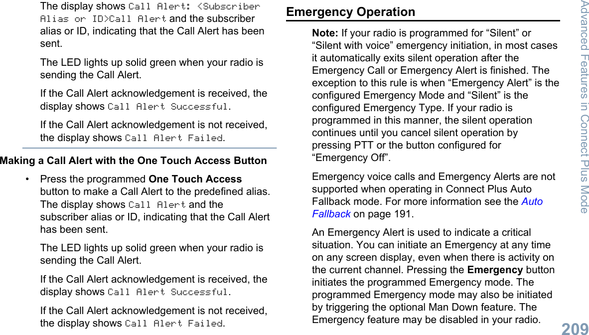 The display shows Call Alert: &lt;SubscriberAlias or ID&gt;Call Alert and the subscriberalias or ID, indicating that the Call Alert has beensent.The LED lights up solid green when your radio issending the Call Alert.If the Call Alert acknowledgement is received, thedisplay shows Call Alert Successful.If the Call Alert acknowledgement is not received,the display shows Call Alert Failed.Making a Call Alert with the One Touch Access Button• Press the programmed One Touch Accessbutton to make a Call Alert to the predefined alias.The display shows Call Alert and thesubscriber alias or ID, indicating that the Call Alerthas been sent.The LED lights up solid green when your radio issending the Call Alert.If the Call Alert acknowledgement is received, thedisplay shows Call Alert Successful.If the Call Alert acknowledgement is not received,the display shows Call Alert Failed.Emergency OperationNote: If your radio is programmed for “Silent” or“Silent with voice” emergency initiation, in most casesit automatically exits silent operation after theEmergency Call or Emergency Alert is finished. Theexception to this rule is when “Emergency Alert” is theconfigured Emergency Mode and “Silent” is theconfigured Emergency Type. If your radio isprogrammed in this manner, the silent operationcontinues until you cancel silent operation bypressing PTT or the button configured for“Emergency Off”.Emergency voice calls and Emergency Alerts are notsupported when operating in Connect Plus AutoFallback mode. For more information see the AutoFallback on page 191.An Emergency Alert is used to indicate a criticalsituation. You can initiate an Emergency at any timeon any screen display, even when there is activity onthe current channel. Pressing the Emergency buttoninitiates the programmed Emergency mode. Theprogrammed Emergency mode may also be initiatedby triggering the optional Man Down feature. TheEmergency feature may be disabled in your radio.Advanced Features in Connect Plus Mode209English