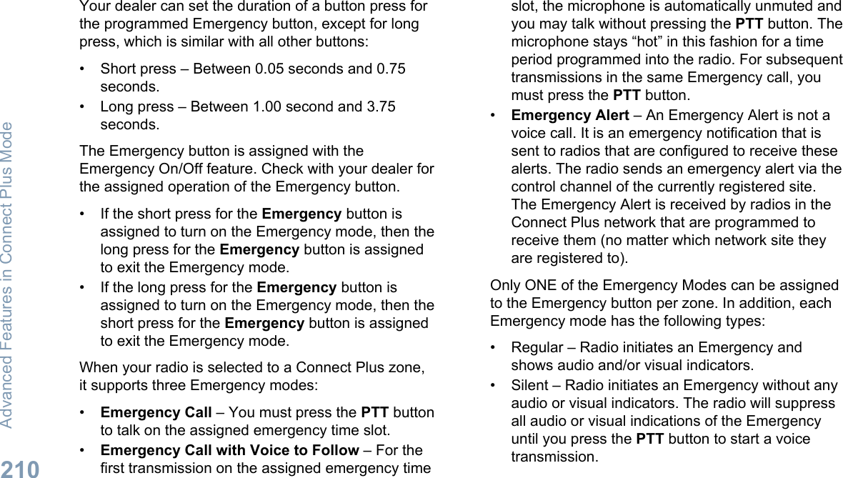 Your dealer can set the duration of a button press forthe programmed Emergency button, except for longpress, which is similar with all other buttons:• Short press – Between 0.05 seconds and 0.75seconds.• Long press – Between 1.00 second and 3.75seconds.The Emergency button is assigned with theEmergency On/Off feature. Check with your dealer forthe assigned operation of the Emergency button.• If the short press for the Emergency button isassigned to turn on the Emergency mode, then thelong press for the Emergency button is assignedto exit the Emergency mode.• If the long press for the Emergency button isassigned to turn on the Emergency mode, then theshort press for the Emergency button is assignedto exit the Emergency mode.When your radio is selected to a Connect Plus zone,it supports three Emergency modes:•Emergency Call – You must press the PTT buttonto talk on the assigned emergency time slot.•Emergency Call with Voice to Follow – For thefirst transmission on the assigned emergency timeslot, the microphone is automatically unmuted andyou may talk without pressing the PTT button. Themicrophone stays “hot” in this fashion for a timeperiod programmed into the radio. For subsequenttransmissions in the same Emergency call, youmust press the PTT button.•Emergency Alert – An Emergency Alert is not avoice call. It is an emergency notification that issent to radios that are configured to receive thesealerts. The radio sends an emergency alert via thecontrol channel of the currently registered site.The Emergency Alert is received by radios in theConnect Plus network that are programmed toreceive them (no matter which network site theyare registered to).Only ONE of the Emergency Modes can be assignedto the Emergency button per zone. In addition, eachEmergency mode has the following types:• Regular – Radio initiates an Emergency andshows audio and/or visual indicators.• Silent – Radio initiates an Emergency without anyaudio or visual indicators. The radio will suppressall audio or visual indications of the Emergencyuntil you press the PTT button to start a voicetransmission.Advanced Features in Connect Plus Mode210English