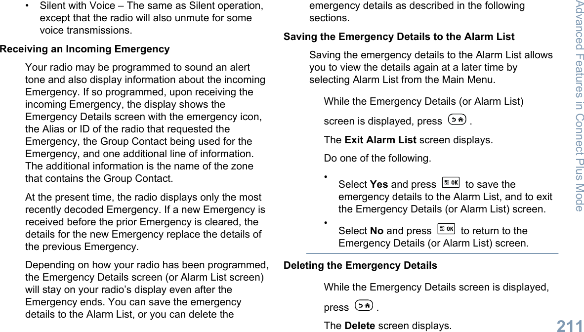 • Silent with Voice – The same as Silent operation,except that the radio will also unmute for somevoice transmissions.Receiving an Incoming EmergencyYour radio may be programmed to sound an alerttone and also display information about the incomingEmergency. If so programmed, upon receiving theincoming Emergency, the display shows theEmergency Details screen with the emergency icon,the Alias or ID of the radio that requested theEmergency, the Group Contact being used for theEmergency, and one additional line of information.The additional information is the name of the zonethat contains the Group Contact.At the present time, the radio displays only the mostrecently decoded Emergency. If a new Emergency isreceived before the prior Emergency is cleared, thedetails for the new Emergency replace the details ofthe previous Emergency.Depending on how your radio has been programmed,the Emergency Details screen (or Alarm List screen)will stay on your radio’s display even after theEmergency ends. You can save the emergencydetails to the Alarm List, or you can delete theemergency details as described in the followingsections.Saving the Emergency Details to the Alarm ListSaving the emergency details to the Alarm List allowsyou to view the details again at a later time byselecting Alarm List from the Main Menu.While the Emergency Details (or Alarm List)screen is displayed, press  .The Exit Alarm List screen displays.Do one of the following.•Select Yes and press   to save theemergency details to the Alarm List, and to exitthe Emergency Details (or Alarm List) screen.•Select No and press   to return to theEmergency Details (or Alarm List) screen.Deleting the Emergency DetailsWhile the Emergency Details screen is displayed,press  .The Delete screen displays.Advanced Features in Connect Plus Mode211English