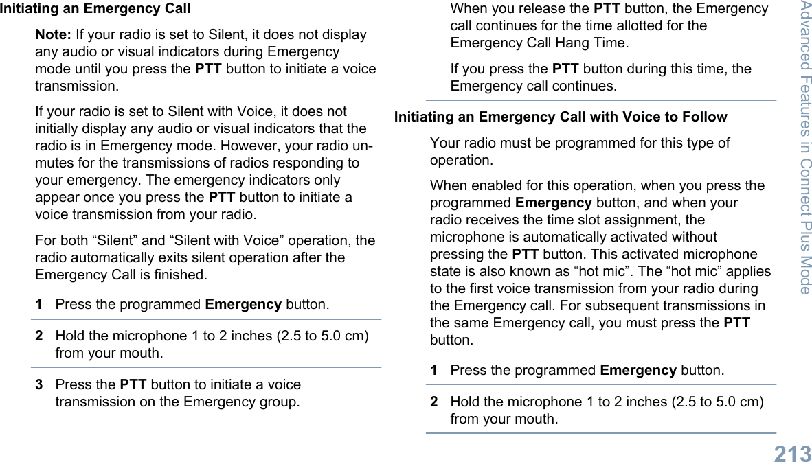 Initiating an Emergency CallNote: If your radio is set to Silent, it does not displayany audio or visual indicators during Emergencymode until you press the PTT button to initiate a voicetransmission.If your radio is set to Silent with Voice, it does notinitially display any audio or visual indicators that theradio is in Emergency mode. However, your radio un-mutes for the transmissions of radios responding toyour emergency. The emergency indicators onlyappear once you press the PTT button to initiate avoice transmission from your radio.For both “Silent” and “Silent with Voice” operation, theradio automatically exits silent operation after theEmergency Call is finished.1Press the programmed Emergency button.2Hold the microphone 1 to 2 inches (2.5 to 5.0 cm)from your mouth.3Press the PTT button to initiate a voicetransmission on the Emergency group.When you release the PTT button, the Emergencycall continues for the time allotted for theEmergency Call Hang Time.If you press the PTT button during this time, theEmergency call continues.Initiating an Emergency Call with Voice to FollowYour radio must be programmed for this type ofoperation.When enabled for this operation, when you press theprogrammed Emergency button, and when yourradio receives the time slot assignment, themicrophone is automatically activated withoutpressing the PTT button. This activated microphonestate is also known as “hot mic”. The “hot mic” appliesto the first voice transmission from your radio duringthe Emergency call. For subsequent transmissions inthe same Emergency call, you must press the PTTbutton.1Press the programmed Emergency button.2Hold the microphone 1 to 2 inches (2.5 to 5.0 cm)from your mouth.Advanced Features in Connect Plus Mode213English