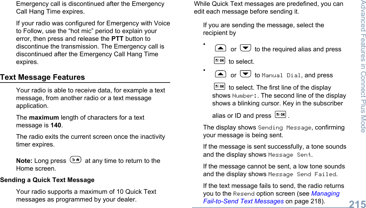Emergency call is discontinued after the EmergencyCall Hang Time expires.If your radio was configured for Emergency with Voiceto Follow, use the “hot mic” period to explain yourerror, then press and release the PTT button todiscontinue the transmission. The Emergency call isdiscontinued after the Emergency Call Hang Timeexpires.Text Message FeaturesYour radio is able to receive data, for example a textmessage, from another radio or a text messageapplication.The maximum length of characters for a textmessage is 140.The radio exits the current screen once the inactivitytimer expires.Note: Long press   at any time to return to theHome screen.Sending a Quick Text MessageYour radio supports a maximum of 10 Quick Textmessages as programmed by your dealer.While Quick Text messages are predefined, you canedit each message before sending it.If you are sending the message, select therecipient by• or   to the required alias and press to select.• or   to Manual Dial, and press to select. The first line of the displayshows Number:. The second line of the displayshows a blinking cursor. Key in the subscriberalias or ID and press  .The display shows Sending Message, confirmingyour message is being sent.If the message is sent successfully, a tone soundsand the display shows Message Sent.If the message cannot be sent, a low tone soundsand the display shows Message Send Failed.If the text message fails to send, the radio returnsyou to the Resend option screen (see ManagingFail-to-Send Text Messages on page 218).Advanced Features in Connect Plus Mode215English