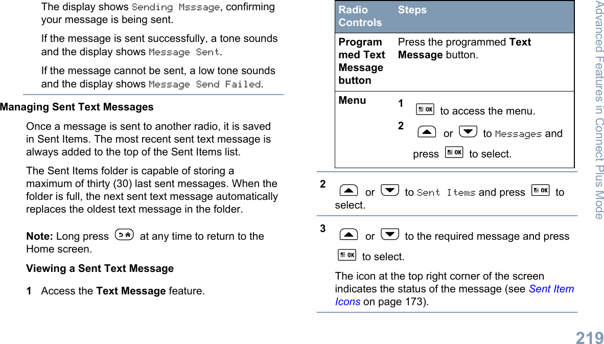 The display shows Sending Msssage, confirmingyour message is being sent.If the message is sent successfully, a tone soundsand the display shows Message Sent.If the message cannot be sent, a low tone soundsand the display shows Message Send Failed.Managing Sent Text MessagesOnce a message is sent to another radio, it is savedin Sent Items. The most recent sent text message isalways added to the top of the Sent Items list.The Sent Items folder is capable of storing amaximum of thirty (30) last sent messages. When thefolder is full, the next sent text message automaticallyreplaces the oldest text message in the folder.Note: Long press   at any time to return to theHome screen.Viewing a Sent Text Message1Access the Text Message feature.RadioControlsStepsProgrammed TextMessagebuttonPress the programmed TextMessage button.Menu 1 to access the menu.2 or   to Messages andpress   to select.2 or   to Sent Items and press   toselect.3 or   to the required message and press to select.The icon at the top right corner of the screenindicates the status of the message (see Sent ItemIcons on page 173).Advanced Features in Connect Plus Mode219English