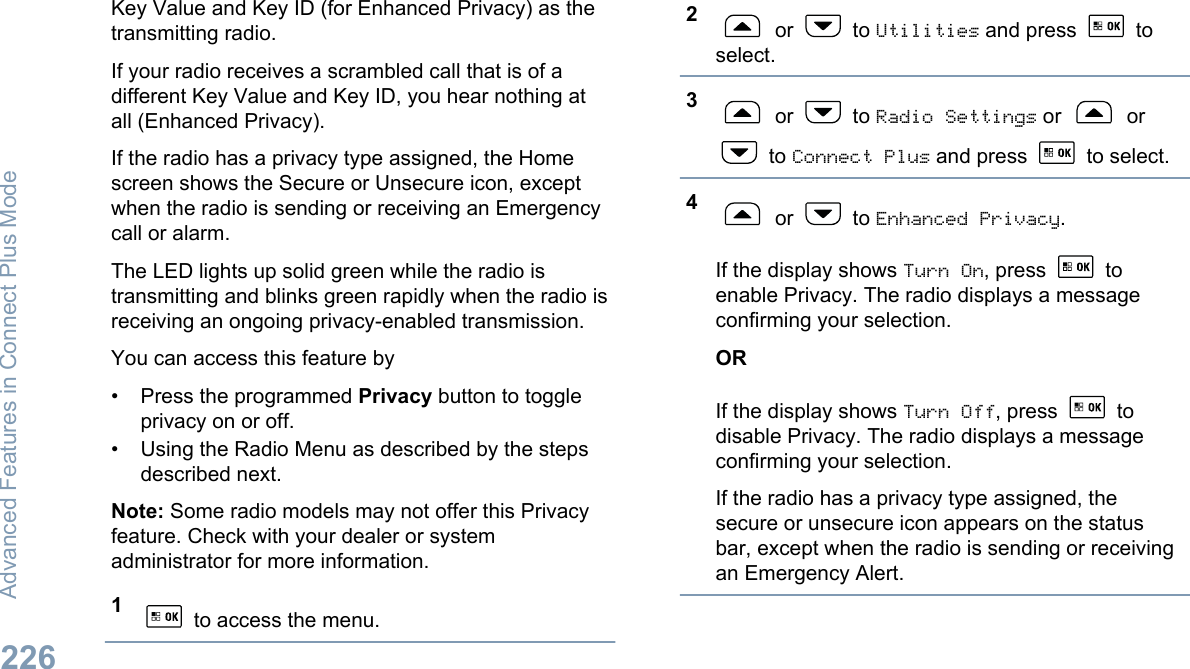 Key Value and Key ID (for Enhanced Privacy) as thetransmitting radio.If your radio receives a scrambled call that is of adifferent Key Value and Key ID, you hear nothing atall (Enhanced Privacy).If the radio has a privacy type assigned, the Homescreen shows the Secure or Unsecure icon, exceptwhen the radio is sending or receiving an Emergencycall or alarm.The LED lights up solid green while the radio istransmitting and blinks green rapidly when the radio isreceiving an ongoing privacy-enabled transmission.You can access this feature by• Press the programmed Privacy button to toggleprivacy on or off.• Using the Radio Menu as described by the stepsdescribed next.Note: Some radio models may not offer this Privacyfeature. Check with your dealer or systemadministrator for more information.1 to access the menu.2 or   to Utilities and press   toselect.3 or   to Radio Settings or   or to Connect Plus and press   to select.4 or   to Enhanced Privacy.If the display shows Turn On, press   toenable Privacy. The radio displays a messageconfirming your selection.ORIf the display shows Turn Off, press   todisable Privacy. The radio displays a messageconfirming your selection.If the radio has a privacy type assigned, thesecure or unsecure icon appears on the statusbar, except when the radio is sending or receivingan Emergency Alert.Advanced Features in Connect Plus Mode226English