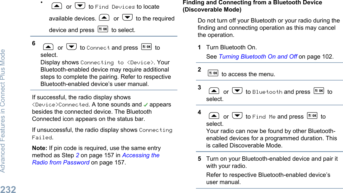 • or   to Find Devices to locateavailable devices.  or   to the requireddevice and press   to select.6 or   to Connect and press   toselect.Display shows Connecting to &lt;Device&gt;. YourBluetooth-enabled device may require additionalsteps to complete the pairing. Refer to respectiveBluetooth-enabled device’s user manual.If successful, the radio display shows&lt;Device&gt;Connected. A tone sounds and   appearsbesides the connected device. The BluetoothConnected icon appears on the status bar.If unsuccessful, the radio display shows ConnectingFailed.Note: If pin code is required, use the same entrymethod as Step 2 on page 157 in Accessing theRadio from Password on page 157.Finding and Connecting from a Bluetooth Device(Discoverable Mode)Do not turn off your Bluetooth or your radio during thefinding and connecting operation as this may cancelthe operation.1Turn Bluetooth On.See Turning Bluetooth On and Off on page 102.2 to access the menu.3 or   to Bluetooth and press   toselect.4 or   to Find Me and press   toselect.Your radio can now be found by other Bluetooth-enabled devices for a programmed duration. Thisis called Discoverable Mode.5Turn on your Bluetooth-enabled device and pair itwith your radio.Refer to respective Bluetooth-enabled device’suser manual.Advanced Features in Connect Plus Mode232English