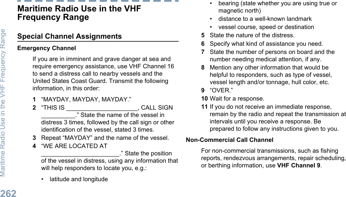 Maritime Radio Use in the VHFFrequency RangeSpecial Channel AssignmentsEmergency ChannelIf you are in imminent and grave danger at sea andrequire emergency assistance, use VHF Channel 16to send a distress call to nearby vessels and theUnited States Coast Guard. Transmit the followinginformation, in this order:1“MAYDAY, MAYDAY, MAYDAY.”2“THIS IS _____________________, CALL SIGN__________.” State the name of the vessel indistress 3 times, followed by the call sign or otheridentification of the vessel, stated 3 times.3Repeat “MAYDAY” and the name of the vessel.4“WE ARE LOCATED AT_______________________.” State the positionof the vessel in distress, using any information thatwill help responders to locate you, e.g.:• latitude and longitude• bearing (state whether you are using true ormagnetic north)• distance to a well-known landmark• vessel course, speed or destination5State the nature of the distress.6Specify what kind of assistance you need.7State the number of persons on board and thenumber needing medical attention, if any.8Mention any other information that would behelpful to responders, such as type of vessel,vessel length and/or tonnage, hull color, etc.9“OVER.”10 Wait for a response.11 If you do not receive an immediate response,remain by the radio and repeat the transmission atintervals until you receive a response. Beprepared to follow any instructions given to you.Non-Commercial Call ChannelFor non-commercial transmissions, such as fishingreports, rendezvous arrangements, repair scheduling,or berthing information, use VHF Channel 9.Maritime Radio Use in the VHF Frequency Range262English