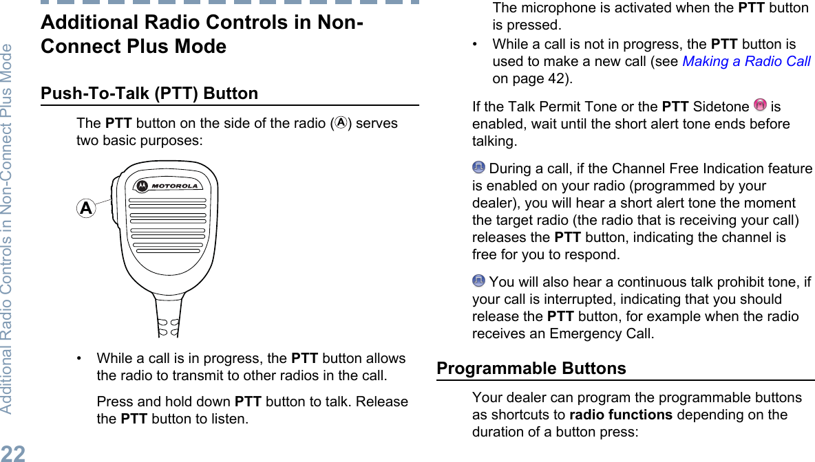 Additional Radio Controls in Non-Connect Plus ModePush-To-Talk (PTT) ButtonThe PTT button on the side of the radio ( ) servestwo basic purposes:A• While a call is in progress, the PTT button allowsthe radio to transmit to other radios in the call.Press and hold down PTT button to talk. Releasethe PTT button to listen.The microphone is activated when the PTT buttonis pressed.• While a call is not in progress, the PTT button isused to make a new call (see Making a Radio Callon page 42).If the Talk Permit Tone or the PTT Sidetone   isenabled, wait until the short alert tone ends beforetalking. During a call, if the Channel Free Indication featureis enabled on your radio (programmed by yourdealer), you will hear a short alert tone the momentthe target radio (the radio that is receiving your call)releases the PTT button, indicating the channel isfree for you to respond. You will also hear a continuous talk prohibit tone, ifyour call is interrupted, indicating that you shouldrelease the PTT button, for example when the radioreceives an Emergency Call.Programmable ButtonsYour dealer can program the programmable buttonsas shortcuts to radio functions depending on theduration of a button press:Additional Radio Controls in Non-Connect Plus Mode22English