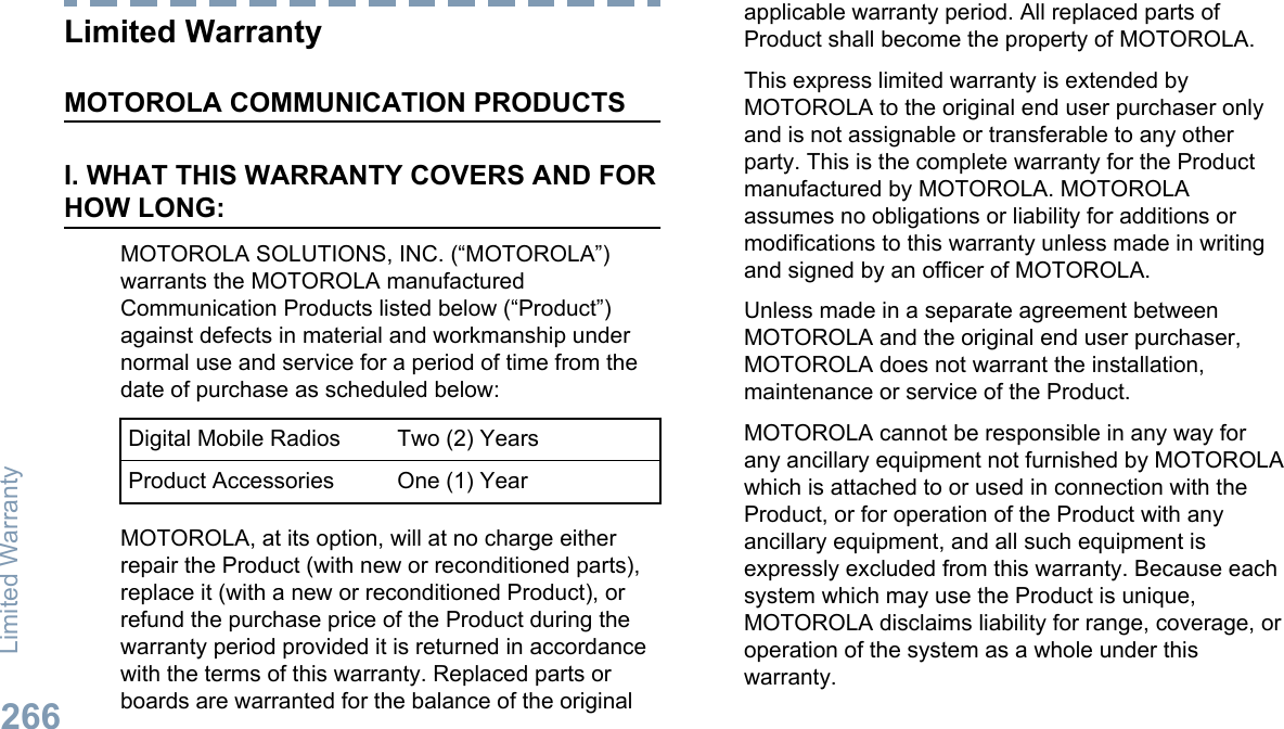 Limited WarrantyMOTOROLA COMMUNICATION PRODUCTSI. WHAT THIS WARRANTY COVERS AND FORHOW LONG:MOTOROLA SOLUTIONS, INC. (“MOTOROLA”)warrants the MOTOROLA manufacturedCommunication Products listed below (“Product”)against defects in material and workmanship undernormal use and service for a period of time from thedate of purchase as scheduled below:Digital Mobile Radios Two (2) YearsProduct Accessories One (1) YearMOTOROLA, at its option, will at no charge eitherrepair the Product (with new or reconditioned parts),replace it (with a new or reconditioned Product), orrefund the purchase price of the Product during thewarranty period provided it is returned in accordancewith the terms of this warranty. Replaced parts orboards are warranted for the balance of the originalapplicable warranty period. All replaced parts ofProduct shall become the property of MOTOROLA.This express limited warranty is extended byMOTOROLA to the original end user purchaser onlyand is not assignable or transferable to any otherparty. This is the complete warranty for the Productmanufactured by MOTOROLA. MOTOROLAassumes no obligations or liability for additions ormodifications to this warranty unless made in writingand signed by an officer of MOTOROLA.Unless made in a separate agreement betweenMOTOROLA and the original end user purchaser,MOTOROLA does not warrant the installation,maintenance or service of the Product.MOTOROLA cannot be responsible in any way forany ancillary equipment not furnished by MOTOROLAwhich is attached to or used in connection with theProduct, or for operation of the Product with anyancillary equipment, and all such equipment isexpressly excluded from this warranty. Because eachsystem which may use the Product is unique,MOTOROLA disclaims liability for range, coverage, oroperation of the system as a whole under thiswarranty.Limited Warranty266English