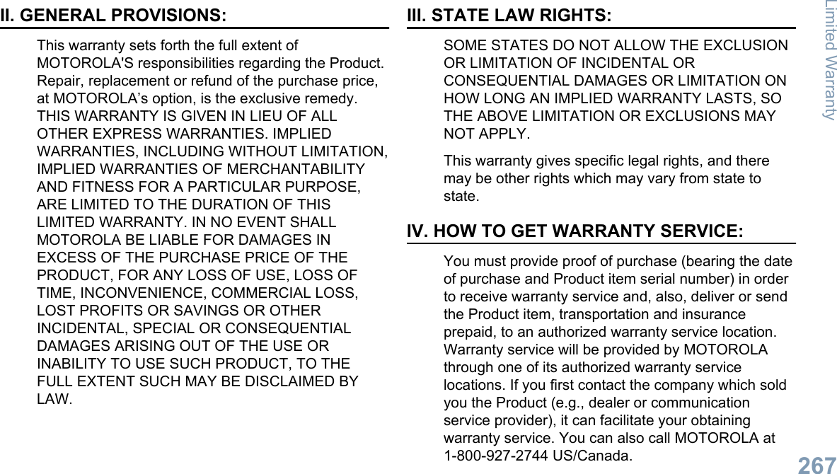 II. GENERAL PROVISIONS:This warranty sets forth the full extent ofMOTOROLA&apos;S responsibilities regarding the Product.Repair, replacement or refund of the purchase price,at MOTOROLA’s option, is the exclusive remedy.THIS WARRANTY IS GIVEN IN LIEU OF ALLOTHER EXPRESS WARRANTIES. IMPLIEDWARRANTIES, INCLUDING WITHOUT LIMITATION,IMPLIED WARRANTIES OF MERCHANTABILITYAND FITNESS FOR A PARTICULAR PURPOSE,ARE LIMITED TO THE DURATION OF THISLIMITED WARRANTY. IN NO EVENT SHALLMOTOROLA BE LIABLE FOR DAMAGES INEXCESS OF THE PURCHASE PRICE OF THEPRODUCT, FOR ANY LOSS OF USE, LOSS OFTIME, INCONVENIENCE, COMMERCIAL LOSS,LOST PROFITS OR SAVINGS OR OTHERINCIDENTAL, SPECIAL OR CONSEQUENTIALDAMAGES ARISING OUT OF THE USE ORINABILITY TO USE SUCH PRODUCT, TO THEFULL EXTENT SUCH MAY BE DISCLAIMED BYLAW.III. STATE LAW RIGHTS:SOME STATES DO NOT ALLOW THE EXCLUSIONOR LIMITATION OF INCIDENTAL ORCONSEQUENTIAL DAMAGES OR LIMITATION ONHOW LONG AN IMPLIED WARRANTY LASTS, SOTHE ABOVE LIMITATION OR EXCLUSIONS MAYNOT APPLY.This warranty gives specific legal rights, and theremay be other rights which may vary from state tostate.IV. HOW TO GET WARRANTY SERVICE:You must provide proof of purchase (bearing the dateof purchase and Product item serial number) in orderto receive warranty service and, also, deliver or sendthe Product item, transportation and insuranceprepaid, to an authorized warranty service location.Warranty service will be provided by MOTOROLAthrough one of its authorized warranty servicelocations. If you first contact the company which soldyou the Product (e.g., dealer or communicationservice provider), it can facilitate your obtainingwarranty service. You can also call MOTOROLA at1-800-927-2744 US/Canada.Limited Warranty267English