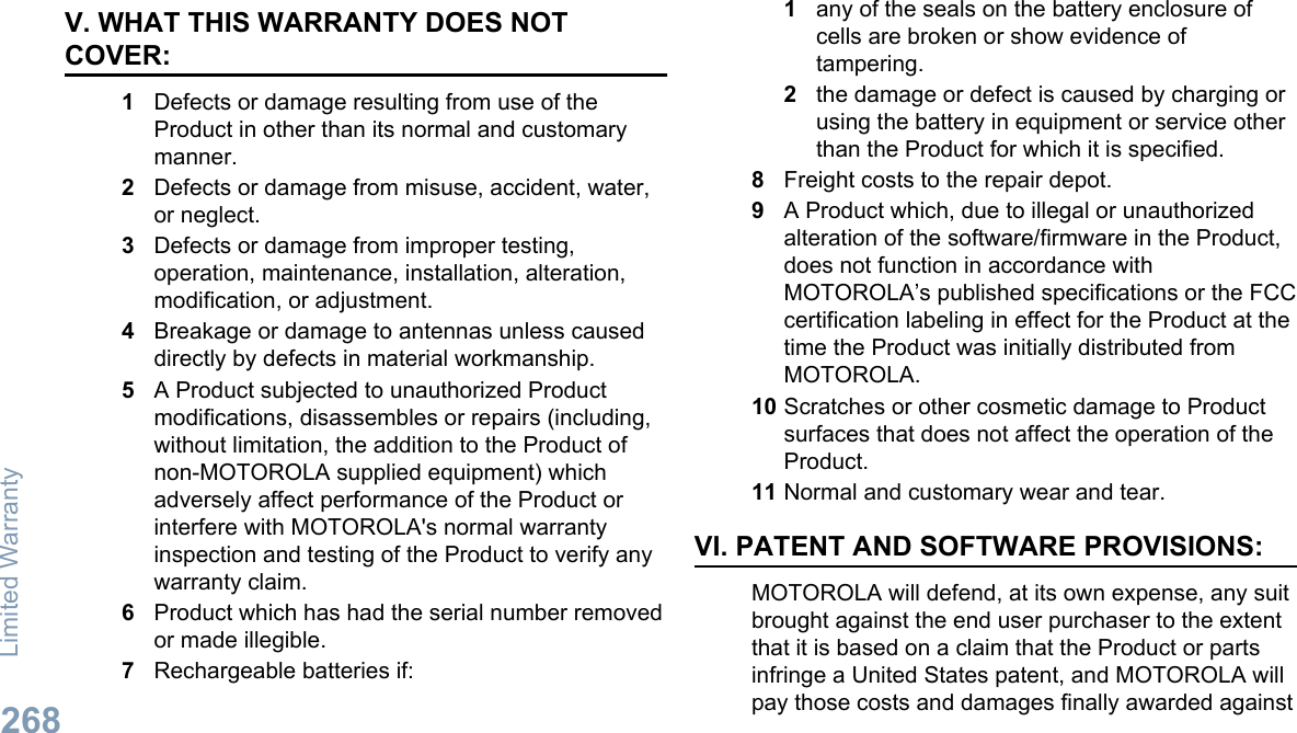V. WHAT THIS WARRANTY DOES NOTCOVER:1Defects or damage resulting from use of theProduct in other than its normal and customarymanner.2Defects or damage from misuse, accident, water,or neglect.3Defects or damage from improper testing,operation, maintenance, installation, alteration,modification, or adjustment.4Breakage or damage to antennas unless causeddirectly by defects in material workmanship.5A Product subjected to unauthorized Productmodifications, disassembles or repairs (including,without limitation, the addition to the Product ofnon-MOTOROLA supplied equipment) whichadversely affect performance of the Product orinterfere with MOTOROLA&apos;s normal warrantyinspection and testing of the Product to verify anywarranty claim.6Product which has had the serial number removedor made illegible.7Rechargeable batteries if:1any of the seals on the battery enclosure ofcells are broken or show evidence oftampering.2the damage or defect is caused by charging orusing the battery in equipment or service otherthan the Product for which it is specified.8Freight costs to the repair depot.9A Product which, due to illegal or unauthorizedalteration of the software/firmware in the Product,does not function in accordance withMOTOROLA’s published specifications or the FCCcertification labeling in effect for the Product at thetime the Product was initially distributed fromMOTOROLA.10 Scratches or other cosmetic damage to Productsurfaces that does not affect the operation of theProduct.11 Normal and customary wear and tear.VI. PATENT AND SOFTWARE PROVISIONS:MOTOROLA will defend, at its own expense, any suitbrought against the end user purchaser to the extentthat it is based on a claim that the Product or partsinfringe a United States patent, and MOTOROLA willpay those costs and damages finally awarded againstLimited Warranty268English