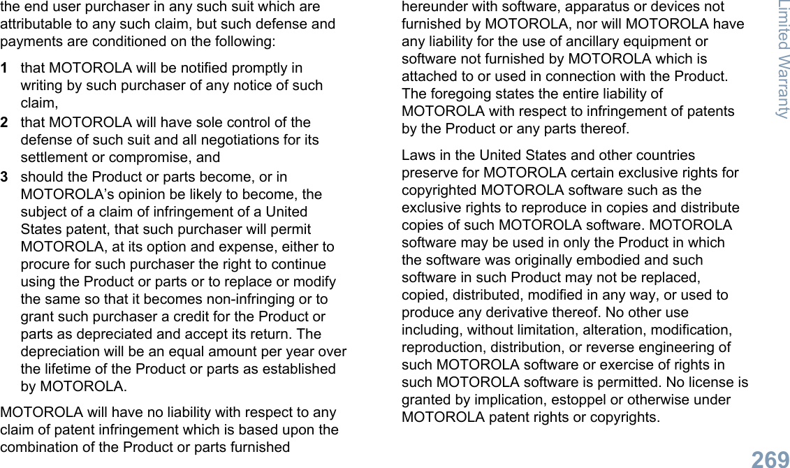 the end user purchaser in any such suit which areattributable to any such claim, but such defense andpayments are conditioned on the following:1that MOTOROLA will be notified promptly inwriting by such purchaser of any notice of suchclaim,2that MOTOROLA will have sole control of thedefense of such suit and all negotiations for itssettlement or compromise, and3should the Product or parts become, or inMOTOROLA’s opinion be likely to become, thesubject of a claim of infringement of a UnitedStates patent, that such purchaser will permitMOTOROLA, at its option and expense, either toprocure for such purchaser the right to continueusing the Product or parts or to replace or modifythe same so that it becomes non-infringing or togrant such purchaser a credit for the Product orparts as depreciated and accept its return. Thedepreciation will be an equal amount per year overthe lifetime of the Product or parts as establishedby MOTOROLA.MOTOROLA will have no liability with respect to anyclaim of patent infringement which is based upon thecombination of the Product or parts furnishedhereunder with software, apparatus or devices notfurnished by MOTOROLA, nor will MOTOROLA haveany liability for the use of ancillary equipment orsoftware not furnished by MOTOROLA which isattached to or used in connection with the Product.The foregoing states the entire liability ofMOTOROLA with respect to infringement of patentsby the Product or any parts thereof.Laws in the United States and other countriespreserve for MOTOROLA certain exclusive rights forcopyrighted MOTOROLA software such as theexclusive rights to reproduce in copies and distributecopies of such MOTOROLA software. MOTOROLAsoftware may be used in only the Product in whichthe software was originally embodied and suchsoftware in such Product may not be replaced,copied, distributed, modified in any way, or used toproduce any derivative thereof. No other useincluding, without limitation, alteration, modification,reproduction, distribution, or reverse engineering ofsuch MOTOROLA software or exercise of rights insuch MOTOROLA software is permitted. No license isgranted by implication, estoppel or otherwise underMOTOROLA patent rights or copyrights.Limited Warranty269English