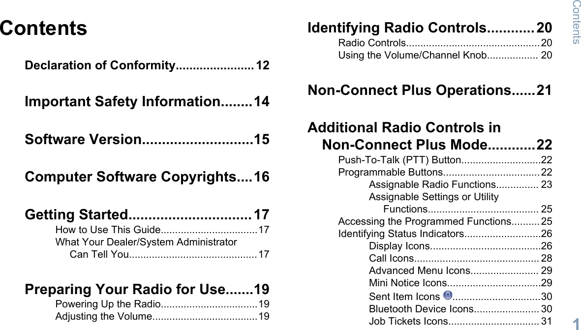ContentsDeclaration of Conformity....................... 12Important Safety Information........14Software Version............................15Computer Software Copyrights....16Getting Started............................... 17How to Use This Guide..................................17What Your Dealer/System AdministratorCan Tell You.............................................17Preparing Your Radio for Use.......19Powering Up the Radio..................................19Adjusting the Volume.....................................19Identifying Radio Controls............ 20Radio Controls...............................................20Using the Volume/Channel Knob.................. 20Non-Connect Plus Operations......21Additional Radio Controls inNon-Connect Plus Mode............22Push-To-Talk (PTT) Button............................22Programmable Buttons..................................22Assignable Radio Functions............... 23Assignable Settings or UtilityFunctions....................................... 25Accessing the Programmed Functions..........25Identifying Status Indicators...........................26Display Icons.......................................26Call Icons............................................ 28Advanced Menu Icons........................ 29Mini Notice Icons.................................29Sent Item Icons  ...............................30Bluetooth Device Icons....................... 30Job Tickets Icons................................ 31Contents1English