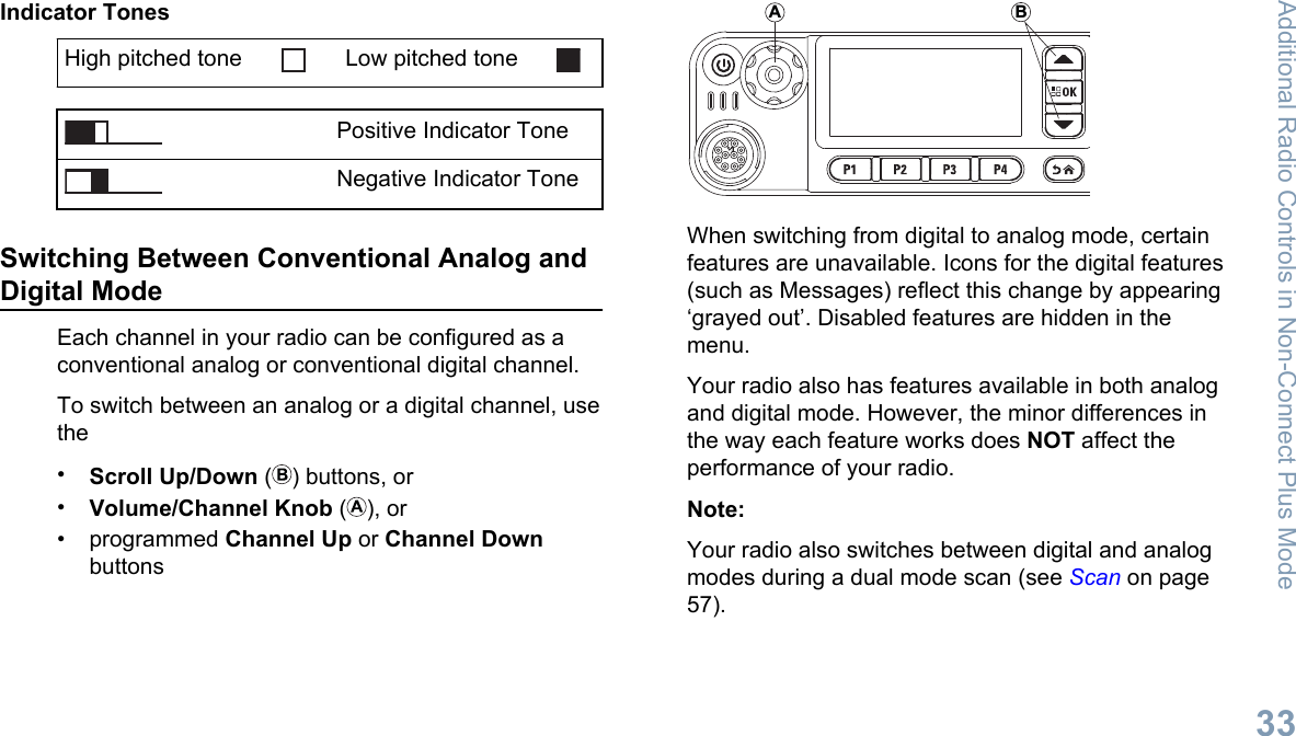 Indicator TonesHigh pitched tone Low pitched tonePositive Indicator ToneNegative Indicator ToneSwitching Between Conventional Analog andDigital ModeEach channel in your radio can be configured as aconventional analog or conventional digital channel.To switch between an analog or a digital channel, usethe•Scroll Up/Down ( ) buttons, or•Volume/Channel Knob ( ), or• programmed Channel Up or Channel DownbuttonsABWhen switching from digital to analog mode, certainfeatures are unavailable. Icons for the digital features(such as Messages) reflect this change by appearing‘grayed out’. Disabled features are hidden in themenu.Your radio also has features available in both analogand digital mode. However, the minor differences inthe way each feature works does NOT affect theperformance of your radio.Note:Your radio also switches between digital and analogmodes during a dual mode scan (see Scan on page57).Additional Radio Controls in Non-Connect Plus Mode33English