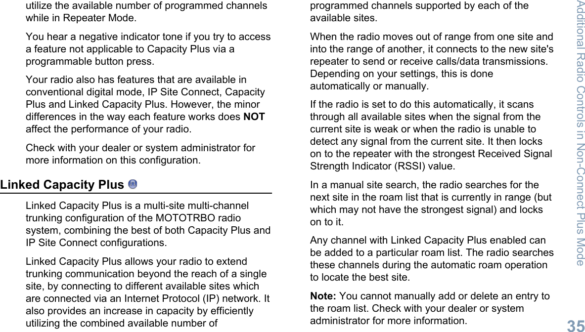 utilize the available number of programmed channelswhile in Repeater Mode.You hear a negative indicator tone if you try to accessa feature not applicable to Capacity Plus via aprogrammable button press.Your radio also has features that are available inconventional digital mode, IP Site Connect, CapacityPlus and Linked Capacity Plus. However, the minordifferences in the way each feature works does NOTaffect the performance of your radio.Check with your dealer or system administrator formore information on this configuration.Linked Capacity Plus Linked Capacity Plus is a multi-site multi-channeltrunking configuration of the MOTOTRBO radiosystem, combining the best of both Capacity Plus andIP Site Connect configurations.Linked Capacity Plus allows your radio to extendtrunking communication beyond the reach of a singlesite, by connecting to different available sites whichare connected via an Internet Protocol (IP) network. Italso provides an increase in capacity by efficientlyutilizing the combined available number ofprogrammed channels supported by each of theavailable sites.When the radio moves out of range from one site andinto the range of another, it connects to the new site&apos;srepeater to send or receive calls/data transmissions.Depending on your settings, this is doneautomatically or manually.If the radio is set to do this automatically, it scansthrough all available sites when the signal from thecurrent site is weak or when the radio is unable todetect any signal from the current site. It then lockson to the repeater with the strongest Received SignalStrength Indicator (RSSI) value.In a manual site search, the radio searches for thenext site in the roam list that is currently in range (butwhich may not have the strongest signal) and lockson to it.Any channel with Linked Capacity Plus enabled canbe added to a particular roam list. The radio searchesthese channels during the automatic roam operationto locate the best site.Note: You cannot manually add or delete an entry tothe roam list. Check with your dealer or systemadministrator for more information.Additional Radio Controls in Non-Connect Plus Mode35English