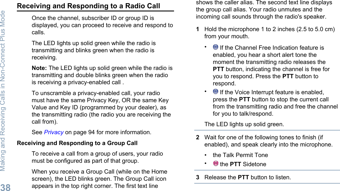 Receiving and Responding to a Radio CallOnce the channel, subscriber ID or group ID isdisplayed, you can proceed to receive and respond tocalls.The LED lights up solid green while the radio istransmitting and blinks green when the radio isreceiving.Note: The LED lights up solid green while the radio istransmitting and double blinks green when the radiois receiving a privacy-enabled call .To unscramble a privacy-enabled call, your radiomust have the same Privacy Key, OR the same KeyValue and Key ID (programmed by your dealer), asthe transmitting radio (the radio you are receiving thecall from).See Privacy on page 94 for more information.Receiving and Responding to a Group CallTo receive a call from a group of users, your radiomust be configured as part of that group.When you receive a Group Call (while on the Homescreen), the LED blinks green. The Group Call iconappears in the top right corner. The first text lineshows the caller alias. The second text line displaysthe group call alias. Your radio unmutes and theincoming call sounds through the radio&apos;s speaker.1Hold the microphone 1 to 2 inches (2.5 to 5.0 cm)from your mouth.• If the Channel Free Indication feature isenabled, you hear a short alert tone themoment the transmitting radio releases thePTT button, indicating the channel is free foryou to respond. Press the PTT button torespond.• If the Voice Interrupt feature is enabled,press the PTT button to stop the current callfrom the transmitting radio and free the channelfor you to talk/respond.The LED lights up solid green.2Wait for one of the following tones to finish (ifenabled), and speak clearly into the microphone.• the Talk Permit Tone• the PTT Sidetone3Release the PTT button to listen.Making and Receiving Calls in Non-Connect Plus Mode38English