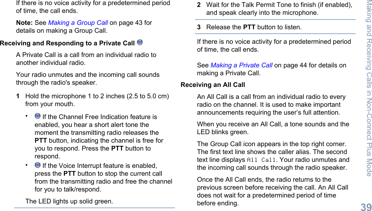 If there is no voice activity for a predetermined periodof time, the call ends.Note: See Making a Group Call on page 43 fordetails on making a Group Call.Receiving and Responding to a Private Call A Private Call is a call from an individual radio toanother individual radio.Your radio unmutes and the incoming call soundsthrough the radio&apos;s speaker.1Hold the microphone 1 to 2 inches (2.5 to 5.0 cm)from your mouth.• If the Channel Free Indication feature isenabled, you hear a short alert tone themoment the transmitting radio releases thePTT button, indicating the channel is free foryou to respond. Press the PTT button torespond.• If the Voice Interrupt feature is enabled,press the PTT button to stop the current callfrom the transmitting radio and free the channelfor you to talk/respond.The LED lights up solid green.2Wait for the Talk Permit Tone to finish (if enabled),and speak clearly into the microphone.3Release the PTT button to listen.If there is no voice activity for a predetermined periodof time, the call ends.See Making a Private Call on page 44 for details onmaking a Private Call.Receiving an All CallAn All Call is a call from an individual radio to everyradio on the channel. It is used to make importantannouncements requiring the user’s full attention.When you receive an All Call, a tone sounds and theLED blinks green.The Group Call icon appears in the top right corner.The first text line shows the caller alias. The secondtext line displays All Call. Your radio unmutes andthe incoming call sounds through the radio speaker.Once the All Call ends, the radio returns to theprevious screen before receiving the call. An All Calldoes not wait for a predetermined period of timebefore ending.Making and Receiving Calls in Non-Connect Plus Mode39English