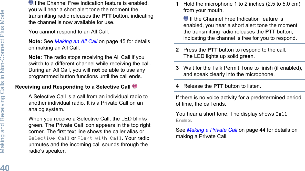 If the Channel Free Indication feature is enabled,you will hear a short alert tone the moment thetransmitting radio releases the PTT button, indicatingthe channel is now available for use.You cannot respond to an All Call.Note: See Making an All Call on page 45 for detailson making an All Call.Note: The radio stops receiving the All Call if youswitch to a different channel while receiving the call.During an All Call, you will not be able to use anyprogrammed button functions until the call ends.Receiving and Responding to a Selective Call A Selective Call is a call from an individual radio toanother individual radio. It is a Private Call on ananalog system.When you receive a Selective Call, the LED blinksgreen. The Private Call icon appears in the top rightcorner. The first text line shows the caller alias orSelective Call or Alert with Call. Your radiounmutes and the incoming call sounds through theradio&apos;s speaker.1Hold the microphone 1 to 2 inches (2.5 to 5.0 cm)from your mouth. If the Channel Free Indication feature isenabled, you hear a short alert tone the momentthe transmitting radio releases the PTT button,indicating the channel is free for you to respond.2Press the PTT button to respond to the call.The LED lights up solid green.3Wait for the Talk Permit Tone to finish (if enabled),and speak clearly into the microphone.4Release the PTT button to listen.If there is no voice activity for a predetermined periodof time, the call ends.You hear a short tone. The display shows CallEnded.See Making a Private Call on page 44 for details onmaking a Private Call.Making and Receiving Calls in Non-Connect Plus Mode40English