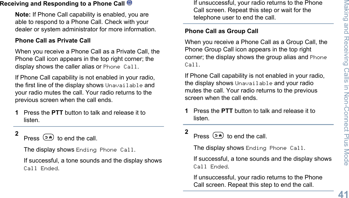 Receiving and Responding to a Phone Call Note: If Phone Call capability is enabled, you areable to respond to a Phone Call. Check with yourdealer or system administrator for more information.Phone Call as Private CallWhen you receive a Phone Call as a Private Call, thePhone Call icon appears in the top right corner; thedisplay shows the caller alias or Phone Call.If Phone Call capability is not enabled in your radio,the first line of the display shows Unavailable andyour radio mutes the call. Your radio returns to theprevious screen when the call ends.1Press the PTT button to talk and release it tolisten.2Press   to end the call.The display shows Ending Phone Call.If successful, a tone sounds and the display showsCall Ended.If unsuccessful, your radio returns to the PhoneCall screen. Repeat this step or wait for thetelephone user to end the call.Phone Call as Group CallWhen you receive a Phone Call as a Group Call, thePhone Group Call icon appears in the top rightcorner; the display shows the group alias and PhoneCall.If Phone Call capability is not enabled in your radio,the display shows Unavailable and your radiomutes the call. Your radio returns to the previousscreen when the call ends.1Press the PTT button to talk and release it tolisten.2Press   to end the call.The display shows Ending Phone Call.If successful, a tone sounds and the display showsCall Ended.If unsuccessful, your radio returns to the PhoneCall screen. Repeat this step to end the call.Making and Receiving Calls in Non-Connect Plus Mode41English