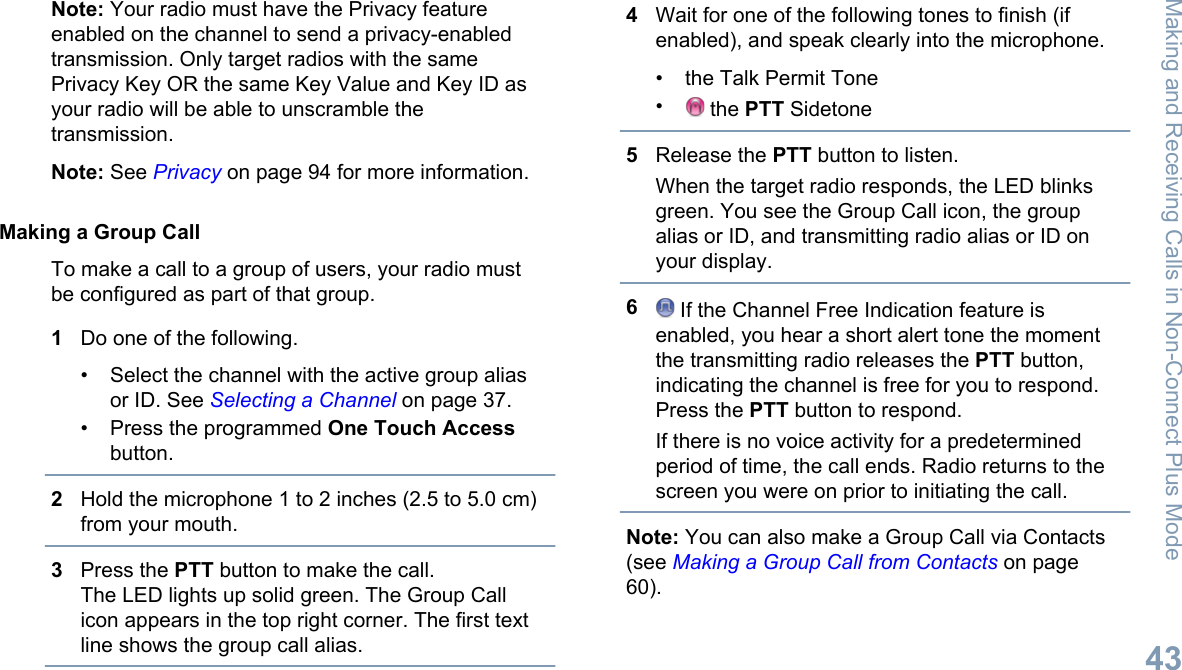 Note: Your radio must have the Privacy featureenabled on the channel to send a privacy-enabledtransmission. Only target radios with the samePrivacy Key OR the same Key Value and Key ID asyour radio will be able to unscramble thetransmission.Note: See Privacy on page 94 for more information.Making a Group CallTo make a call to a group of users, your radio mustbe configured as part of that group.1Do one of the following.• Select the channel with the active group aliasor ID. See Selecting a Channel on page 37.• Press the programmed One Touch Accessbutton.2Hold the microphone 1 to 2 inches (2.5 to 5.0 cm)from your mouth.3Press the PTT button to make the call.The LED lights up solid green. The Group Callicon appears in the top right corner. The first textline shows the group call alias.4Wait for one of the following tones to finish (ifenabled), and speak clearly into the microphone.• the Talk Permit Tone• the PTT Sidetone5Release the PTT button to listen.When the target radio responds, the LED blinksgreen. You see the Group Call icon, the groupalias or ID, and transmitting radio alias or ID onyour display.6 If the Channel Free Indication feature isenabled, you hear a short alert tone the momentthe transmitting radio releases the PTT button,indicating the channel is free for you to respond.Press the PTT button to respond.If there is no voice activity for a predeterminedperiod of time, the call ends. Radio returns to thescreen you were on prior to initiating the call.Note: You can also make a Group Call via Contacts(see Making a Group Call from Contacts on page60).Making and Receiving Calls in Non-Connect Plus Mode43English