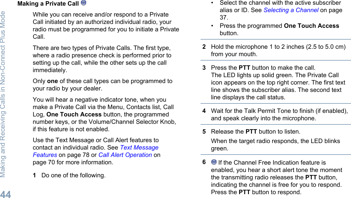 Making a Private Call While you can receive and/or respond to a PrivateCall initiated by an authorized individual radio, yourradio must be programmed for you to initiate a PrivateCall.There are two types of Private Calls. The first type,where a radio presence check is performed prior tosetting up the call, while the other sets up the callimmediately.Only one of these call types can be programmed toyour radio by your dealer.You will hear a negative indicator tone, when youmake a Private Call via the Menu, Contacts list, CallLog, One Touch Access button, the programmednumber keys, or the Volume/Channel Selector Knob,if this feature is not enabled.Use the Text Message or Call Alert features tocontact an individual radio. See Text MessageFeatures on page 78 or Call Alert Operation onpage 70 for more information.1Do one of the following.• Select the channel with the active subscriberalias or ID. See Selecting a Channel on page37.• Press the programmed One Touch Accessbutton.2Hold the microphone 1 to 2 inches (2.5 to 5.0 cm)from your mouth.3Press the PTT button to make the call.The LED lights up solid green. The Private Callicon appears on the top right corner. The first textline shows the subscriber alias. The second textline displays the call status.4Wait for the Talk Permit Tone to finish (if enabled),and speak clearly into the microphone.5Release the PTT button to listen.When the target radio responds, the LED blinksgreen.6 If the Channel Free Indication feature isenabled, you hear a short alert tone the momentthe transmitting radio releases the PTT button,indicating the channel is free for you to respond.Press the PTT button to respond.Making and Receiving Calls in Non-Connect Plus Mode44English
