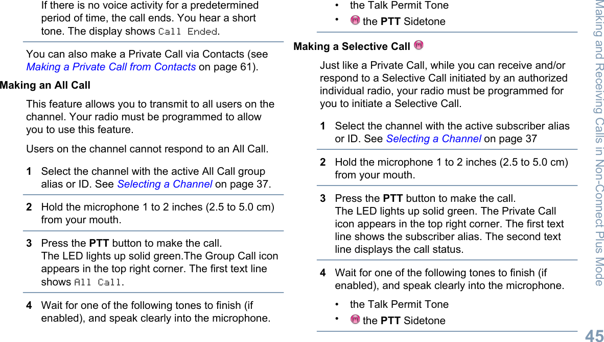 If there is no voice activity for a predeterminedperiod of time, the call ends. You hear a shorttone. The display shows Call Ended.You can also make a Private Call via Contacts (see Making a Private Call from Contacts on page 61).Making an All CallThis feature allows you to transmit to all users on thechannel. Your radio must be programmed to allowyou to use this feature.Users on the channel cannot respond to an All Call.1Select the channel with the active All Call groupalias or ID. See Selecting a Channel on page 37.2Hold the microphone 1 to 2 inches (2.5 to 5.0 cm)from your mouth.3Press the PTT button to make the call.The LED lights up solid green.The Group Call iconappears in the top right corner. The first text lineshows All Call.4Wait for one of the following tones to finish (ifenabled), and speak clearly into the microphone.• the Talk Permit Tone• the PTT SidetoneMaking a Selective Call Just like a Private Call, while you can receive and/orrespond to a Selective Call initiated by an authorizedindividual radio, your radio must be programmed foryou to initiate a Selective Call.1Select the channel with the active subscriber aliasor ID. See Selecting a Channel on page 372Hold the microphone 1 to 2 inches (2.5 to 5.0 cm)from your mouth.3Press the PTT button to make the call.The LED lights up solid green. The Private Callicon appears in the top right corner. The first textline shows the subscriber alias. The second textline displays the call status.4Wait for one of the following tones to finish (ifenabled), and speak clearly into the microphone.• the Talk Permit Tone• the PTT SidetoneMaking and Receiving Calls in Non-Connect Plus Mode45English