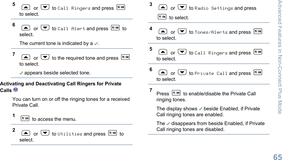 5 or   to Call Ringers and press to select.6 or   to Call Alert and press   toselect.The current tone is indicated by a  .7 or   to the required tone and press to select. appears beside selected tone.Activating and Deactivating Call Ringers for PrivateCalls You can turn on or off the ringing tones for a receivedPrivate Call.1 to access the menu.2 or   to Utilities and press   toselect.3 or   to Radio Settings and press to select.4 or   to Tones/Alerts and press to select.5 or   to Call Ringers and press to select.6 or   to Private Call and press to select.7Press   to enable/disable the Private Callringing tones.The display shows   beside Enabled, if PrivateCall ringing tones are enabled.The   disappears from beside Enabled, if PrivateCall ringing tones are disabled.Advanced Features in Non-Connect Plus Mode65English