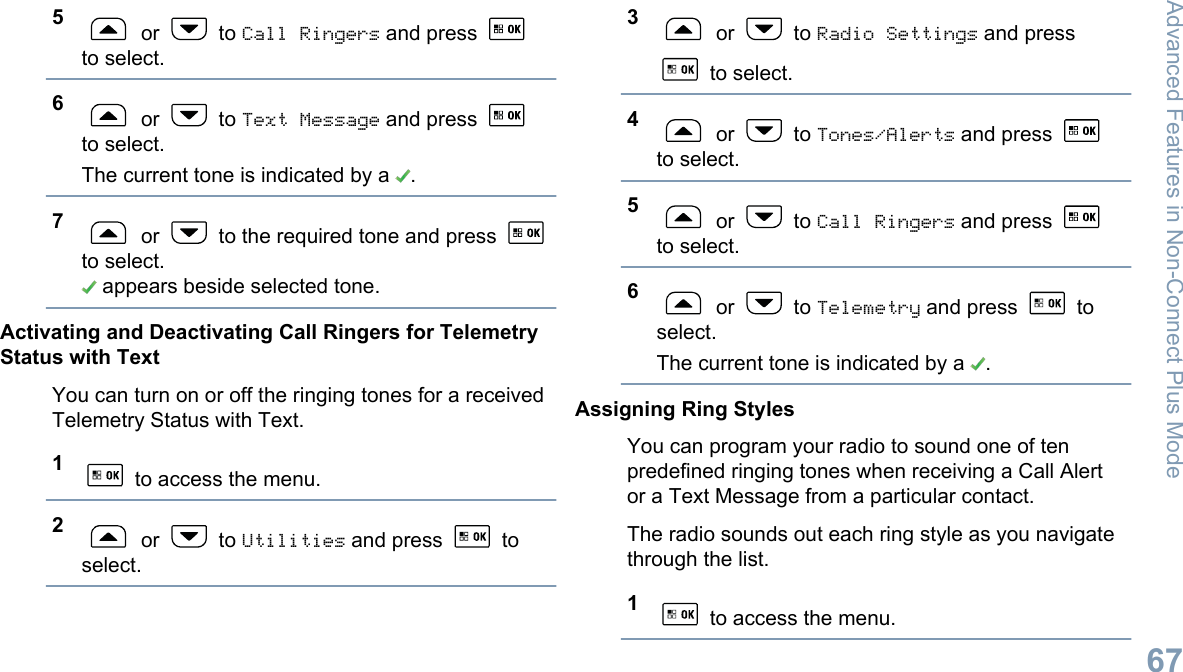 5 or   to Call Ringers and press to select.6 or   to Text Message and press to select.The current tone is indicated by a  .7 or   to the required tone and press to select. appears beside selected tone.Activating and Deactivating Call Ringers for TelemetryStatus with TextYou can turn on or off the ringing tones for a receivedTelemetry Status with Text.1 to access the menu.2 or   to Utilities and press   toselect.3 or   to Radio Settings and press to select.4 or   to Tones/Alerts and press to select.5 or   to Call Ringers and press to select.6 or   to Telemetry and press   toselect.The current tone is indicated by a  .Assigning Ring StylesYou can program your radio to sound one of tenpredefined ringing tones when receiving a Call Alertor a Text Message from a particular contact.The radio sounds out each ring style as you navigatethrough the list.1 to access the menu.Advanced Features in Non-Connect Plus Mode67English