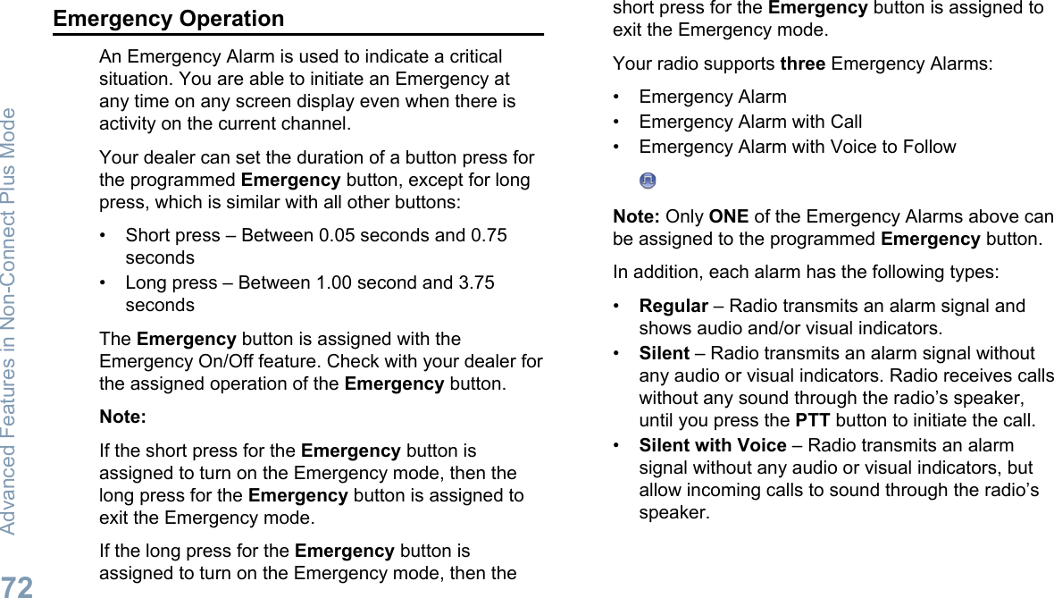 Emergency OperationAn Emergency Alarm is used to indicate a criticalsituation. You are able to initiate an Emergency atany time on any screen display even when there isactivity on the current channel.Your dealer can set the duration of a button press forthe programmed Emergency button, except for longpress, which is similar with all other buttons:• Short press – Between 0.05 seconds and 0.75seconds• Long press – Between 1.00 second and 3.75secondsThe Emergency button is assigned with theEmergency On/Off feature. Check with your dealer forthe assigned operation of the Emergency button.Note:If the short press for the Emergency button isassigned to turn on the Emergency mode, then thelong press for the Emergency button is assigned toexit the Emergency mode.If the long press for the Emergency button isassigned to turn on the Emergency mode, then theshort press for the Emergency button is assigned toexit the Emergency mode.Your radio supports three Emergency Alarms:• Emergency Alarm• Emergency Alarm with Call• Emergency Alarm with Voice to FollowNote: Only ONE of the Emergency Alarms above canbe assigned to the programmed Emergency button.In addition, each alarm has the following types:•Regular – Radio transmits an alarm signal andshows audio and/or visual indicators.•Silent – Radio transmits an alarm signal withoutany audio or visual indicators. Radio receives callswithout any sound through the radio’s speaker,until you press the PTT button to initiate the call.•Silent with Voice – Radio transmits an alarmsignal without any audio or visual indicators, butallow incoming calls to sound through the radio’sspeaker.Advanced Features in Non-Connect Plus Mode72English