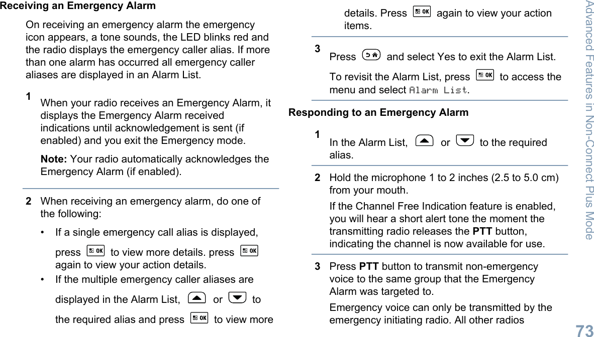 Receiving an Emergency AlarmOn receiving an emergency alarm the emergencyicon appears, a tone sounds, the LED blinks red andthe radio displays the emergency caller alias. If morethan one alarm has occurred all emergency calleraliases are displayed in an Alarm List.1When your radio receives an Emergency Alarm, itdisplays the Emergency Alarm receivedindications until acknowledgement is sent (ifenabled) and you exit the Emergency mode.Note: Your radio automatically acknowledges theEmergency Alarm (if enabled).2When receiving an emergency alarm, do one ofthe following:• If a single emergency call alias is displayed,press   to view more details. press again to view your action details.• If the multiple emergency caller aliases aredisplayed in the Alarm List,   or   tothe required alias and press   to view moredetails. Press   again to view your actionitems.3Press   and select Yes to exit the Alarm List.To revisit the Alarm List, press   to access themenu and select Alarm List.Responding to an Emergency Alarm1In the Alarm List,   or   to the requiredalias.2Hold the microphone 1 to 2 inches (2.5 to 5.0 cm)from your mouth.If the Channel Free Indication feature is enabled,you will hear a short alert tone the moment thetransmitting radio releases the PTT button,indicating the channel is now available for use.3Press PTT button to transmit non-emergencyvoice to the same group that the EmergencyAlarm was targeted to.Emergency voice can only be transmitted by theemergency initiating radio. All other radiosAdvanced Features in Non-Connect Plus Mode73English
