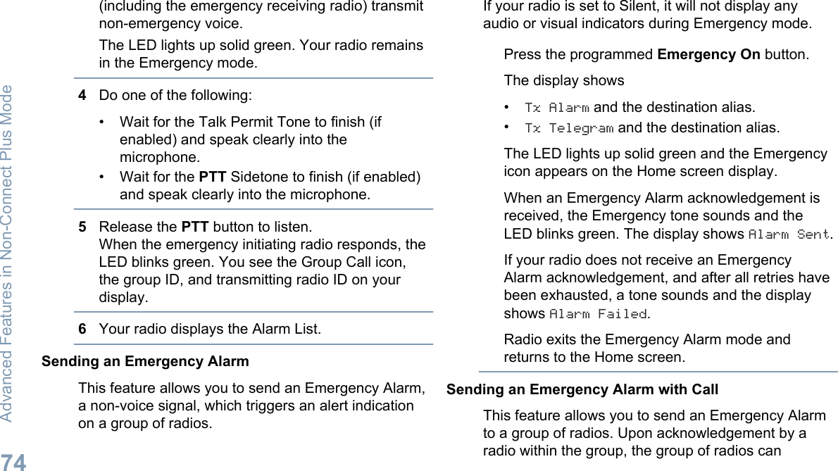 (including the emergency receiving radio) transmitnon-emergency voice.The LED lights up solid green. Your radio remainsin the Emergency mode.4Do one of the following:• Wait for the Talk Permit Tone to finish (ifenabled) and speak clearly into themicrophone.• Wait for the PTT Sidetone to finish (if enabled)and speak clearly into the microphone.5Release the PTT button to listen.When the emergency initiating radio responds, theLED blinks green. You see the Group Call icon,the group ID, and transmitting radio ID on yourdisplay.6Your radio displays the Alarm List.Sending an Emergency AlarmThis feature allows you to send an Emergency Alarm,a non-voice signal, which triggers an alert indicationon a group of radios.If your radio is set to Silent, it will not display anyaudio or visual indicators during Emergency mode.Press the programmed Emergency On button.The display shows•Tx Alarm and the destination alias.•Tx Telegram and the destination alias.The LED lights up solid green and the Emergencyicon appears on the Home screen display.When an Emergency Alarm acknowledgement isreceived, the Emergency tone sounds and theLED blinks green. The display shows Alarm Sent.If your radio does not receive an EmergencyAlarm acknowledgement, and after all retries havebeen exhausted, a tone sounds and the displayshows Alarm Failed.Radio exits the Emergency Alarm mode andreturns to the Home screen.Sending an Emergency Alarm with CallThis feature allows you to send an Emergency Alarmto a group of radios. Upon acknowledgement by aradio within the group, the group of radios canAdvanced Features in Non-Connect Plus Mode74English
