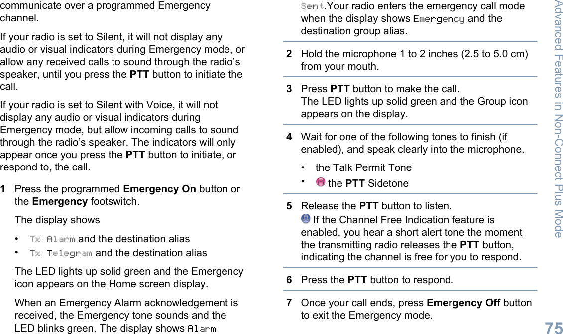 communicate over a programmed Emergencychannel.If your radio is set to Silent, it will not display anyaudio or visual indicators during Emergency mode, orallow any received calls to sound through the radio’sspeaker, until you press the PTT button to initiate thecall.If your radio is set to Silent with Voice, it will notdisplay any audio or visual indicators duringEmergency mode, but allow incoming calls to soundthrough the radio’s speaker. The indicators will onlyappear once you press the PTT button to initiate, orrespond to, the call.1Press the programmed Emergency On button orthe Emergency footswitch.The display shows•Tx Alarm and the destination alias•Tx Telegram and the destination aliasThe LED lights up solid green and the Emergencyicon appears on the Home screen display.When an Emergency Alarm acknowledgement isreceived, the Emergency tone sounds and theLED blinks green. The display shows AlarmSent.Your radio enters the emergency call modewhen the display shows Emergency and thedestination group alias.2Hold the microphone 1 to 2 inches (2.5 to 5.0 cm)from your mouth.3Press PTT button to make the call.The LED lights up solid green and the Group iconappears on the display.4Wait for one of the following tones to finish (ifenabled), and speak clearly into the microphone.• the Talk Permit Tone• the PTT Sidetone5Release the PTT button to listen. If the Channel Free Indication feature isenabled, you hear a short alert tone the momentthe transmitting radio releases the PTT button,indicating the channel is free for you to respond.6Press the PTT button to respond.7Once your call ends, press Emergency Off buttonto exit the Emergency mode.Advanced Features in Non-Connect Plus Mode75English