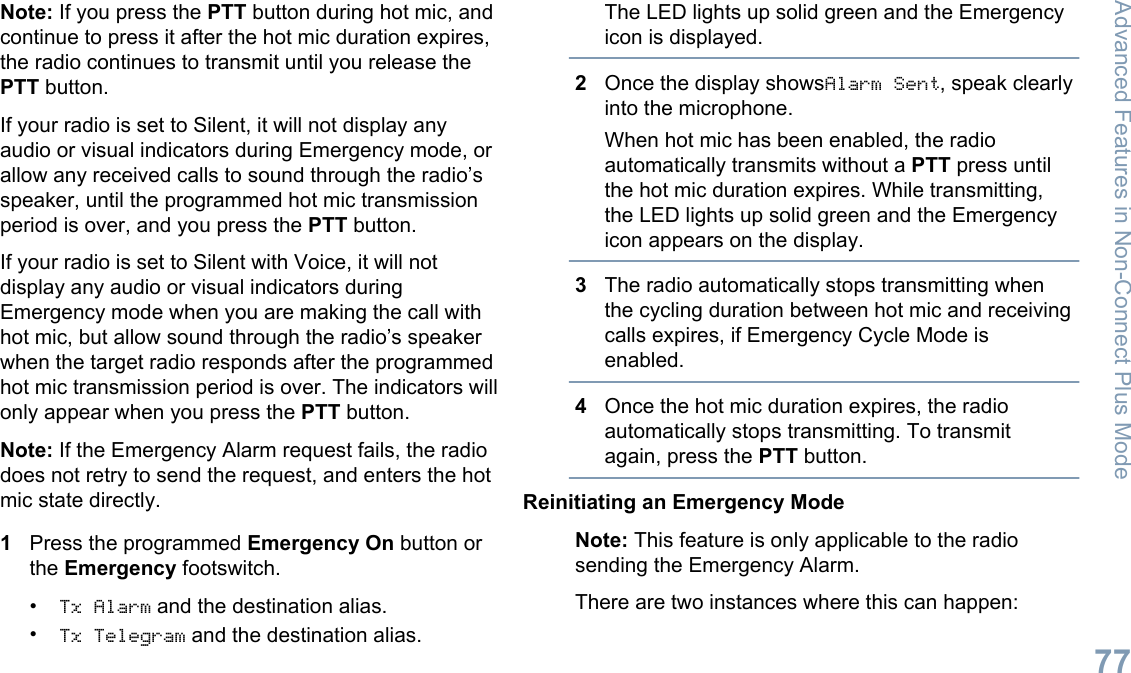 Note: If you press the PTT button during hot mic, andcontinue to press it after the hot mic duration expires,the radio continues to transmit until you release thePTT button.If your radio is set to Silent, it will not display anyaudio or visual indicators during Emergency mode, orallow any received calls to sound through the radio’sspeaker, until the programmed hot mic transmissionperiod is over, and you press the PTT button.If your radio is set to Silent with Voice, it will notdisplay any audio or visual indicators duringEmergency mode when you are making the call withhot mic, but allow sound through the radio’s speakerwhen the target radio responds after the programmedhot mic transmission period is over. The indicators willonly appear when you press the PTT button.Note: If the Emergency Alarm request fails, the radiodoes not retry to send the request, and enters the hotmic state directly.1Press the programmed Emergency On button orthe Emergency footswitch.•Tx Alarm and the destination alias.•Tx Telegram and the destination alias.The LED lights up solid green and the Emergencyicon is displayed.2Once the display showsAlarm Sent, speak clearlyinto the microphone.When hot mic has been enabled, the radioautomatically transmits without a PTT press untilthe hot mic duration expires. While transmitting,the LED lights up solid green and the Emergencyicon appears on the display.3The radio automatically stops transmitting whenthe cycling duration between hot mic and receivingcalls expires, if Emergency Cycle Mode isenabled.4Once the hot mic duration expires, the radioautomatically stops transmitting. To transmitagain, press the PTT button.Reinitiating an Emergency ModeNote: This feature is only applicable to the radiosending the Emergency Alarm.There are two instances where this can happen:Advanced Features in Non-Connect Plus Mode77English