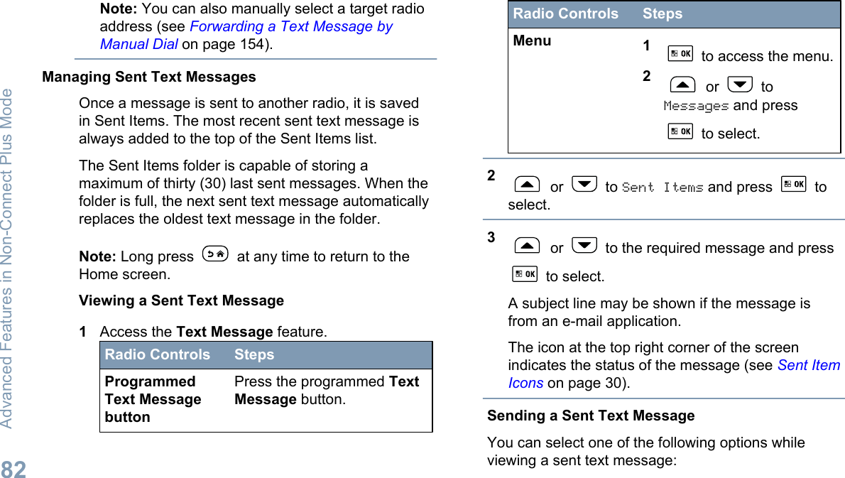 Note: You can also manually select a target radioaddress (see Forwarding a Text Message byManual Dial on page 154).Managing Sent Text MessagesOnce a message is sent to another radio, it is savedin Sent Items. The most recent sent text message isalways added to the top of the Sent Items list.The Sent Items folder is capable of storing amaximum of thirty (30) last sent messages. When thefolder is full, the next sent text message automaticallyreplaces the oldest text message in the folder.Note: Long press   at any time to return to theHome screen.Viewing a Sent Text Message1Access the Text Message feature.Radio Controls StepsProgrammedText MessagebuttonPress the programmed TextMessage button.Radio Controls StepsMenu 1 to access the menu.2 or   toMessages and press to select.2 or   to Sent Items and press   toselect.3 or   to the required message and press to select.A subject line may be shown if the message isfrom an e-mail application.The icon at the top right corner of the screenindicates the status of the message (see Sent ItemIcons on page 30).Sending a Sent Text MessageYou can select one of the following options whileviewing a sent text message:Advanced Features in Non-Connect Plus Mode82English