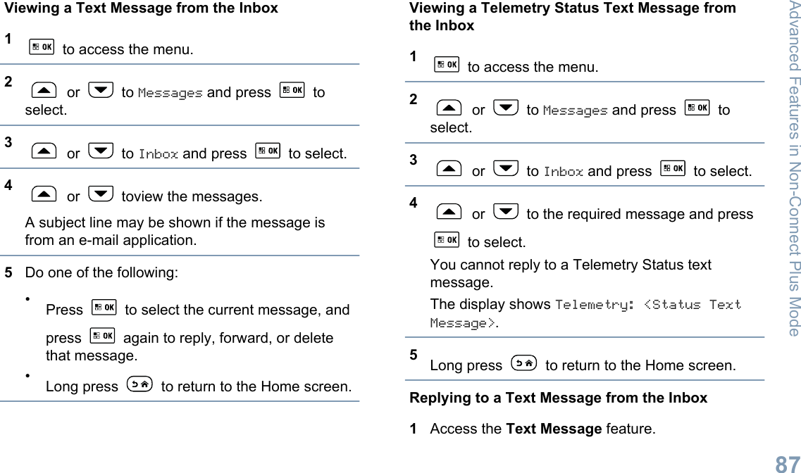 Viewing a Text Message from the Inbox1 to access the menu.2 or   to Messages and press   toselect.3 or   to Inbox and press   to select.4 or   toview the messages.A subject line may be shown if the message isfrom an e-mail application.5Do one of the following:•Press   to select the current message, andpress   again to reply, forward, or deletethat message.•Long press   to return to the Home screen.Viewing a Telemetry Status Text Message fromthe Inbox1 to access the menu.2 or   to Messages and press   toselect.3 or   to Inbox and press   to select.4 or   to the required message and press to select.You cannot reply to a Telemetry Status textmessage.The display shows Telemetry: &lt;Status TextMessage&gt;.5Long press   to return to the Home screen.Replying to a Text Message from the Inbox1Access the Text Message feature.Advanced Features in Non-Connect Plus Mode87English