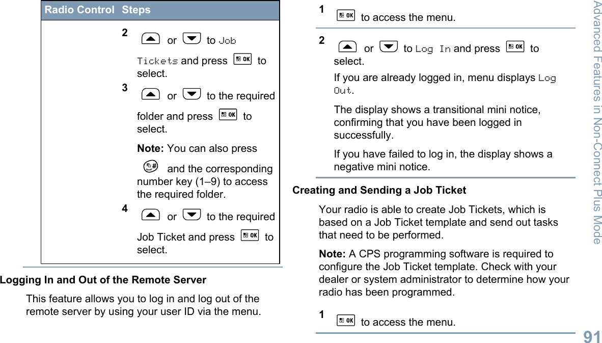 Radio Control Steps2 or   to JobTickets and press   toselect.3 or   to the requiredfolder and press   toselect.Note: You can also press and the correspondingnumber key (1–9) to accessthe required folder.4 or   to the requiredJob Ticket and press   toselect.Logging In and Out of the Remote ServerThis feature allows you to log in and log out of theremote server by using your user ID via the menu.1 to access the menu.2 or   to Log In and press   toselect.If you are already logged in, menu displays LogOut.The display shows a transitional mini notice,confirming that you have been logged insuccessfully.If you have failed to log in, the display shows anegative mini notice.Creating and Sending a Job TicketYour radio is able to create Job Tickets, which isbased on a Job Ticket template and send out tasksthat need to be performed.Note: A CPS programming software is required toconfigure the Job Ticket template. Check with yourdealer or system administrator to determine how yourradio has been programmed.1 to access the menu.Advanced Features in Non-Connect Plus Mode91English