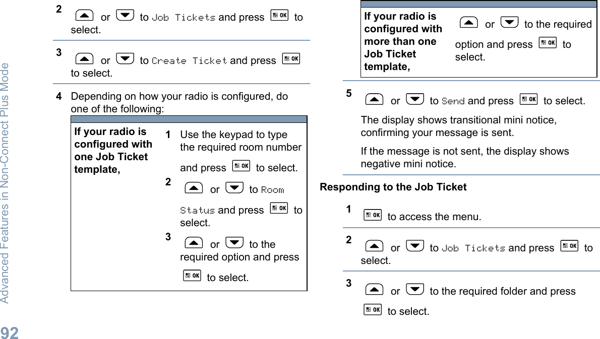 2 or   to Job Tickets and press   toselect.3 or   to Create Ticket and press to select.4Depending on how your radio is configured, doone of the following:If your radio isconfigured withone Job Tickettemplate,1Use the keypad to typethe required room numberand press   to select.2 or   to RoomStatus and press   toselect.3 or   to therequired option and press to select.If your radio isconfigured withmore than oneJob Tickettemplate, or   to the requiredoption and press   toselect.5 or   to Send and press   to select.The display shows transitional mini notice,confirming your message is sent.If the message is not sent, the display showsnegative mini notice.Responding to the Job Ticket1 to access the menu.2 or   to Job Tickets and press   toselect.3 or   to the required folder and press to select.Advanced Features in Non-Connect Plus Mode92English